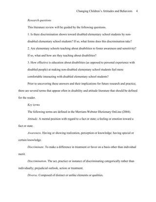 Changing Children’s Attitudes and Behaviors 4
Research questions
This literature review will be guided by the following questions.
1. Is there discrimination shown toward disabled elementary school students by non-
disabled elementary school students? If so, what forms does this discrimination take?
2. Are elementary schools teaching about disabilities to foster awareness and sensitivity?
If so, what and how are they teaching about disabilities?
3. How effective is education about disabilities (as opposed to personal experience with
disabled people) at making non-disabled elementary school students feel more
comfortable interacting with disabled elementary school students?
Prior to uncovering these answers and their implications for future research and practice,
there are several terms that appear often in disability and attitude literature that should be defined
for the reader.
Key terms
The following terms are defined in the Merriam-Webster Dictionary OnLine (2004).
Attitude. A mental position with regard to a fact or state; a feeling or emotion toward a
fact or state.
Awareness. Having or showing realization, perception or knowledge; having special or
certain knowledge.
Discriminate. To make a difference in treatment or favor on a basis other than individual
merit.
Discrimination. The act, practice or instance of discriminating categorically rather than
individually; prejudicial outlook, action or treatment.
Diverse. Composed of distinct or unlike elements or qualities.
 
