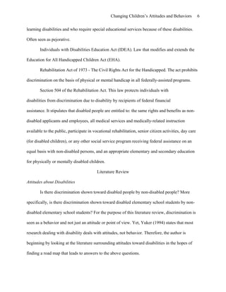 Changing Children’s Attitudes and Behaviors 6
learning disabilities and who require special educational services because of these disabilities.
Often seen as pejorative.
Individuals with Disabilities Education Act (IDEA). Law that modifies and extends the
Education for All Handicapped Children Act (EHA).
Rehabilitation Act of 1973 - The Civil Rights Act for the Handicapped. The act prohibits
discrimination on the basis of physical or mental handicap in all federally-assisted programs.
Section 504 of the Rehabilitation Act. This law protects individuals with
disabilities from discrimination due to disability by recipients of federal financial
assistance. It stipulates that disabled people are entitled to: the same rights and benefits as non-
disabled applicants and employees, all medical services and medically-related instruction
available to the public, participate in vocational rehabilitation, senior citizen activities, day care
(for disabled children), or any other social service program receiving federal assistance on an
equal basis with non-disabled persons, and an appropriate elementary and secondary education
for physically or mentally disabled children.
Literature Review
Attitudes about Disabilities
Is there discrimination shown toward disabled people by non-disabled people? More
specifically, is there discrimination shown toward disabled elementary school students by non-
disabled elementary school students? For the purpose of this literature review, discrimination is
seen as a behavior and not just an attitude or point of view. Yet, Yuker (1994) states that most
research dealing with disability deals with attitudes, not behavior. Therefore, the author is
beginning by looking at the literature surrounding attitudes toward disabilities in the hopes of
finding a road map that leads to answers to the above questions.
 