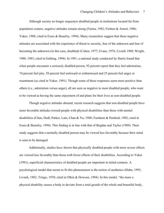 Changing Children’s Attitudes and Behaviors 7
Although society no longer sequesters disabled people in institutions located far from
population centers, negative attitudes remain strong (Farina, 1982; Fichten & Amsel, 1986;
Yuker, 1988; cited in Esses & Beaufoy, 1994). Many researchers suggest that these negative
attitudes are associated with the experience of threat to security, fear of the unknown and fear of
becoming the unknown (in this case, disabled) (Cohen, 1977; Evans, 1976; Livneh 1988; Wright,
1980, 1983; cited in Gething, 1994). In 1991, a national study conducted by Harris found that
when people encounter a seriously disabled person, 92 percent report that they feel admiration,
74 percent feel pity, 58 percent feel awkward or embarrassed and 25 percent feel anger or
resentment (as cited in Yuker, 1991). Though some of these responses seem more positive than
others (i.e., admiration versus anger), all are seen as negative to most disabled people, who want
to be viewed as having the same enjoyment of and plans for their lives as non-disabled people.
Though negative attitudes abound, recent research suggests that non-disabled people have
more favorable attitudes toward people with physical disabilities than those with mental
disabilities (Chan, Hedl, Parker, Lam, Chan & Yu, 1988; Furnham & Pendred, 1983; cited in
Esses & Beaufoy, 1994). This finding is in line with that of Bogdan and Taylor (1989). Their
study suggests that a mentally disabled person may be viewed less favorably because their mind
is seen to be damaged.
Additionally, studies have shown that physically disabled people with more severe effects
are viewed less favorably than those with fewer effects of their disabilities. According to Yuker
(1991), superficial characteristics of disabled people are important in initial contacts. A
psychological model that seems to fit this phenomenon is the notion of aesthetics (Hahn, 1993;
Livneh, 1982; Tringo, 1970; cited in Olkin & Howson, 1994). In this model, “the more a
physical disability causes a body to deviate from a total gestalt of the whole and beautiful body,
 