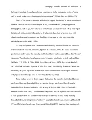 Changing Children’s Attitudes and Behaviors 8
the lower it is ranked. It goes beyond visual pleasingness. It also includes the notion of a total
body in how it looks, moves, functions and communicates” (Olkin & Howson, 1994, p. 93).
Much of the research conducted with children support the findings of research conducted
on adults’ attitudes toward disabled people. In fact, Yuker and Block (1986) suggest that
demographics, such as age, have little to do with attitudes (as cited in Yuker, 1991). They report
that although attitudes seem to be related to development, they often have more to do with
education and personal experience, and the effects of age cease to exist when controlled
statistically (as cited in Yuker, 1991).
An early study of children’s attitudes toward mentally disabled children was conducted
by Johnson (1950, cited in Karnilowicz, Sparrow & Shinkfield, 1994). He used a sociometric
questionnaire and revealed that mentally disabled children were less accepted than their “typical”
classmates. These findings have been supported by studies with fourth- to sixth-grade children
(Baldwin, 1958; Miller & Gibbs, 1984; Reese-Dukes & Stokes, 1978; Siperstein & Gottlieb,
1977; cited in Karnilowicz, Sparrow & Shinkfield, 1994). Additionally, Townsend, Wilton and
Vakilirad (1993) also report that students with mental disabilities are less accepted than those
with physical disabilities (as cited in Nowicki & Sandieson, 2002).
Some studies, however, do not support the findings that mentally disabled children are
less favored than non-disabled children or even that they are less favored than physically
disabled children (Renz & Semensen, 1969; Wisely & Morgan, 1981; cited in Karnilowicz,
Sparrow & Shinkfield, 1994). Gottlieb and Switsky (1982) used an adjective checklist with third-
to sixth-grade children and found that they were positive toward or rated evenly mentally
disabled children, not citing them as “unhappy” (as cited in Karnilowicz, Sparrow & Shinkfield,
1994, p. 67). In fact, Karnilowicz, Sparrow and Shinkfield (1994) state that there is not enough
 