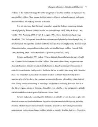 Changing Children’s Attitudes and Behaviors 9
evidence in the literature to suggest whether any groups of disabled children are stigmatized by
non-disabled children. They suggest that this is due to different methodologies and inadequate
theoretical bases for studying attitudes in children.
It is not surprising then that many researchers agree that findings concerning attitudes
toward physically disabled children are also uncertain (Billings, 1963; Titley & Viney, 1969;
Voeltz, 1980; Weinberg, 1978; Wisely & Morgan, 1981; cited in Karnilowicz, Sparrow &
Shinkfield, 1994). Perhaps one reason is that attitudes toward physically disabled people may be
developmental. Though older children tend to be more positive toward physically disabled target
children in studies, younger children often prefer non-disabled target children (Jones & Sisk,
1966; Weinberg, 1978; cited in Karnilowicz, Sparrow & Shinkfield, 1994).
Roberts and Smith (1999) studied 188 non-disabled children between the ages of eight
and 12 in their attitudes toward disabled children. The results of their study suggest that non-
disabled children’s attitudes toward disabled children is directly connected to the amount of
control the non-disabled child perceives that he or she has in socially interacting with a disabled
child. The researchers explain that when a non-disabled child saw the relationship as not
requiring a lot of effort, he or she expressed an interest in forming a friendship with a disabled
child. If they saw the relationship as requiring a lot of effort or difficulty, however, then he or
she did not express interest in forming a friendship, even when he or she had a positive attitude
toward disabled students in general (Roberts & Smith, 1999).
Several studies also support gender differences in attitudes toward disabled people. Non-
disabled women are found to hold more favorable attitudes toward disabled people, including
children, whether they are male or female. Similarly, research has shown that girls are more
accepting and positive toward target children labeled as mentally disabled than boys (Siperstein,
 