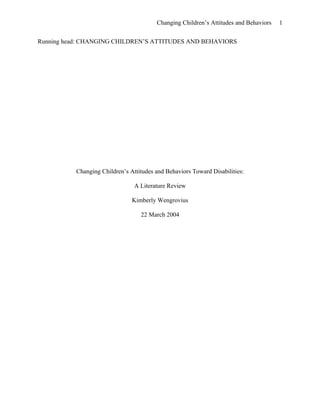 Changing Children’s Attitudes and Behaviors 1
Running head: CHANGING CHILDREN’S ATTITUDES AND BEHAVIORS
Changing Children’s Attitudes and Behaviors Toward Disabilities:
A Literature Review
Kimberly Wengrovius
22 March 2004
 