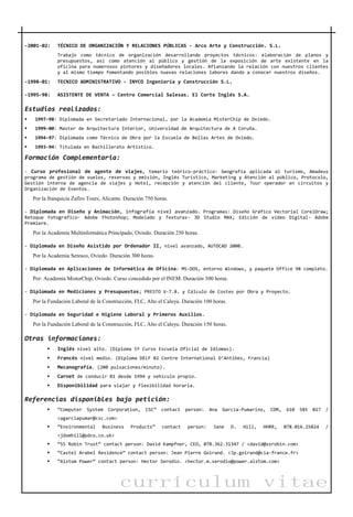 currículum vitae
-2001-02: TÉCNICO DE ORGANIZACIÓN Y RELACIONES PÚBLICAS - Arco Arte y Construcción. S.L.
Trabajo como técnico de organización desarrollando proyectos técnicos: elaboración de planos y
presupuestos, así como atención al público y gestión de la exposición de arte existente en la
oficina para numerosos pintores y diseñadores locales. Afianzando la relación con nuestros clientes
y al mismo tiempo fomentando posibles nuevas relaciones labores dando a conocer nuestros diseños.
-1998-01: TECNICO ADMINISTRATIVO - INYCO Ingeniería y Construcción S.L.
-1995-98: ASISTENTE DE VENTA – Centro Comercial Salesas. El Corte Inglés S.A.
Estudios realizados:
 1997-98: Diplomada en Secretariado Internacional, por la Academia MisterChip de Oviedo.
 1999-00: Master de Arquitectura Interior, Universidad de Arquitectura de A Coruña.
 1994-97: Diplomada como Técnico de Obra por la Escuela de Bellas Artes de Oviedo.
 1993-94: Titulada en Bachillerato Artístico.
Formación Complementaria:
- Curso profesional de agente de viajes, temario teórico-práctico: Geografía aplicada al turismo, Amadeus
programa de gestión de vuelos, reservas y emisión, Inglés Turístico, Marketing y Atención al público, Protocolo,
Gestión interna de agencia de viajes y Hotel, recepción y atención del cliente, Tour operador en circuitos y
Organización de Eventos.
Por la franquicia Zafiro Tours, Alicante. Duración 750 horas.
- Diplomada en Diseño y Animación, infografía nivel avanzado. Programas: Diseño Gráfico Vectorial CorelDraw;
Retoque Fotográfico- Adobe Fhotoshop; Modelado y Texturas- 3D Studio MAX; Edición de vídeo Digital- Adobe
Premiere.
Por la Academia Multinformática Principado, Oviedo. Duración 250 horas.
- Diplomada en Diseño Asistido por Ordenador II, nivel avanzado, AUTOCAD 2000.
Por la Academia Seresco, Oviedo. Duración 300 horas.
- Diplomada en Aplicaciones de Informática de Oficina: MS-DOS, entorno Windows, y paquete Office 98 completo.
Por: Academia MisterChip, Oviedo. Curso concedido por el INEM. Duración 300 horas.
- Diplomada en Mediciones y Presupuestos; PRESTO V-7.8. y Cálculo de Costes por Obra y Proyecto.
Por la Fundación Laboral de la Construcción, FLC, Alto el Caleyu. Duración 100 horas.
- Diplomada en Seguridad e Higiene Laboral y Primeros Auxilios.
Por la Fundación Laboral de la Construcción, FLC, Alto el Caleyu. Duración 150 horas.
Otras informaciones:
 Inglés nivel alto. (Diploma 5º Curso Escuela Oficial de Idiomas).
 Francés nivel medio. (Diploma DELF B2 Centre International D’Antibes, Francia)
 Mecanografía. (200 pulsaciones/minuto).
 Carnet de conducir B1 desde 1994 y vehículo propio.
 Disponibilidad para viajar y flexibilidad horaria.
Referencias disponibles bajo petición:
 “Computer System Corporation, CSC” contact person: Ana García-Pumarino, CDM, 610 585 027 /
<agarciapumar@csc.com>
 “Environmental Business Products” contact person: Jane D. Hill, HHRR, 078.016.25824 /
<jdomhill@pdco.co.uk>
 “SS Robin Trust” contact person: David Kampfner, CEO, 078.362.31347 / <david@ssrobin.com>
 “Castel Arabel Residence” contact person: Jean Pierre Goirand. <Jp.goirand@cia-france.fr>
 “Alstom Power” contact person: Hector Serodio. <hector.m.serodio@power.alstom.com>
 