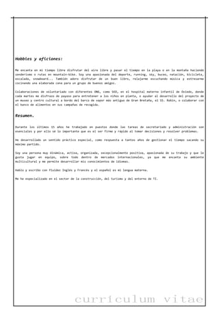 currículum vitae
Hobbies y aficiones:
Me encanta en mi tiempo libre disfrutar del aire libre y pasar el tiempo en la playa o en la montaña haciendo
senderismo o rutas en mountain-bike. Soy una apasionada del deporte, running, sky, buceo, natación, bicicleta,
escalada, snowboard... También adoro disfrutar de un buen libro, relajarme escuchando música y estresarme
cocinando una elaborada cena para un grupo de buenos amigos.
Colaboraciones de voluntariado con diferentes ONG, como SED, en el hospital materno infantil de Oviedo, donde
cada martes me disfrazo de payaso para entretener a los niños en planta, o ayudar al desarrollo del proyecto de
un museo y centro cultural a bordo del barco de vapor más antiguo de Gran Bretaña, el SS. Robin, o colaborar con
el banco de alimentos en sus campañas de recogida.
Resumen.
Durante los últimos 15 años he trabajado en puestos donde las tareas de secretariado y administración son
esenciales y por ello sé lo importante que es el ser firme y rápido al tomar decisiones y resolver problemas.
He desarrollado un sentido práctico especial, como respuesta a tantos años de gestionar el tiempo sacando su
máximo partido.
Soy una persona muy dinámica, activa, organizada, excepcionalmente positiva, apasionada de su trabajo y que le
gusta jugar en equipo, sobre todo dentro de mercados internacionales, ya que me encanta su ambiente
multicultural y me permite desarrollar mis conocimientos de idiomas.
Hablo y escribo con fluidez Inglés y Francés y el español es mi lengua materna.
Me he especializado en el sector de la construcción, del turismo y del entorno de TI.
 