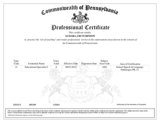 Type
Code Credential Name
Years
Valid Effective Date Expiration Date
Subject
Area Code Area of Certification
31 Educational Specialist I 6 08/01/2015 1883 School Speech & Language
Pathologist PK-12
Additional information appears on the following page.
This is not an official record. Prior to the hiring of the bearer of this certificate, all prospective employers should verify the validity of the certificate presented for employment. The validity and active status of the
bearer's Pennsylvania certification(s) may only be officially verified by accessing the Teacher Information Management System (TIMS) at <http://www.teachercertification.pa.gov>.
Authorized by the Secretary of Education8853985352315 123004
This certificate entitles
to practice the "art of teaching" and render professional service in the endorsement areas hereon in the schools of
ALMARA J HUTCHINSON
the Commonwealth of Pennsylvania
 