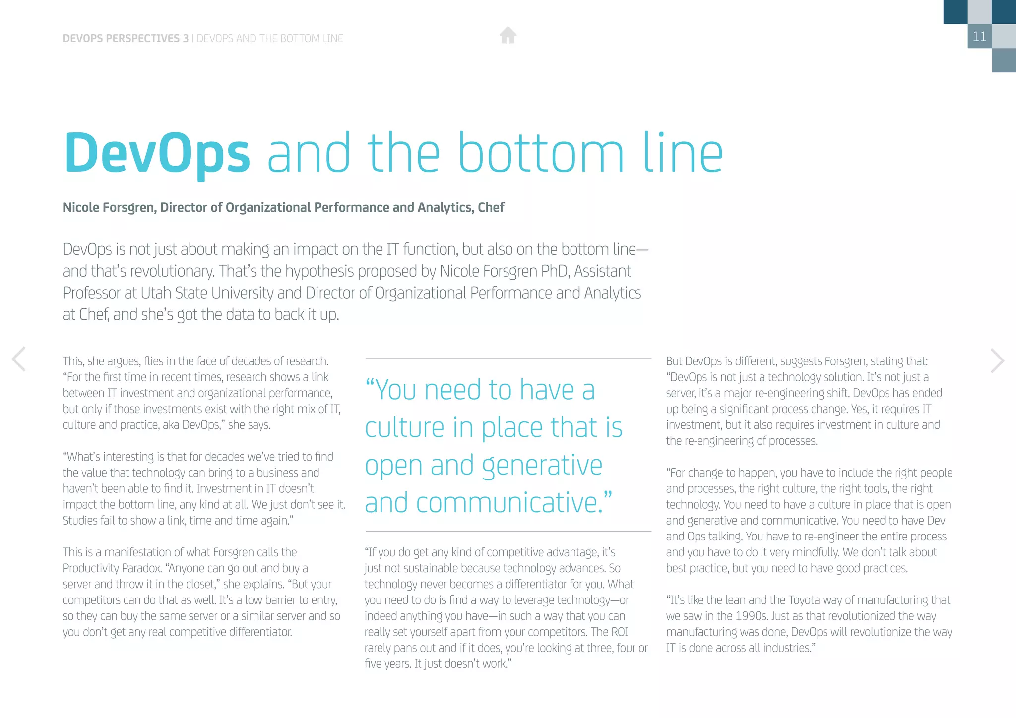 11
This, she argues, flies in the face of decades of research.
“For the first time in recent times, research shows a link
between IT investment and organizational performance,
but only if those investments exist with the right mix of IT,
culture and practice, aka DevOps,” she says.
“What’s interesting is that for decades we’ve tried to find
the value that technology can bring to a business and
haven’t been able to find it. Investment in IT doesn’t
impact the bottom line, any kind at all. We just don’t see it.
Studies fail to show a link, time and time again.”
This is a manifestation of what Forsgren calls the
Productivity Paradox. “Anyone can go out and buy a
server and throw it in the closet,” she explains. “But your
competitors can do that as well. It’s a low barrier to entry,
so they can buy the same server or a similar server and so
you don’t get any real competitive differentiator.
“If you do get any kind of competitive advantage, it’s
just not sustainable because technology advances. So
technology never becomes a differentiator for you. What
you need to do is find a way to leverage technology—or
indeed anything you have—in such a way that you can
really set yourself apart from your competitors. The ROI
rarely pans out and if it does, you’re looking at three, four or
five years. It just doesn’t work.”
But DevOps is different, suggests Forsgren, stating that:
“DevOps is not just a technology solution. It’s not just a
server, it’s a major re-engineering shift. DevOps has ended
up being a significant process change. Yes, it requires IT
investment, but it also requires investment in culture and
the re-engineering of processes.
“For change to happen, you have to include the right people
and processes, the right culture, the right tools, the right
technology. You need to have a culture in place that is open
and generative and communicative. You need to have Dev
and Ops talking. You have to re-engineer the entire process
and you have to do it very mindfully. We don’t talk about
best practice, but you need to have good practices.
“It’s like the lean and the Toyota way of manufacturing that
we saw in the 1990s. Just as that revolutionized the way
manufacturing was done, DevOps will revolutionize the way
IT is done across all industries.”
DevOps is not just about making an impact on the IT function, but also on the bottom line—
and that’s revolutionary. That’s the hypothesis proposed by Nicole Forsgren PhD, Assistant
Professor at Utah State University and Director of Organizational Performance and Analytics
at Chef, and she’s got the data to back it up.
DevOps and the bottom line
Nicole Forsgren, Director of Organizational Performance and Analytics, Chef
“You need to have a
culture in place that is
open and generative
and communicative.”
devops perspectives 3 | DevOps and the bottom line
 