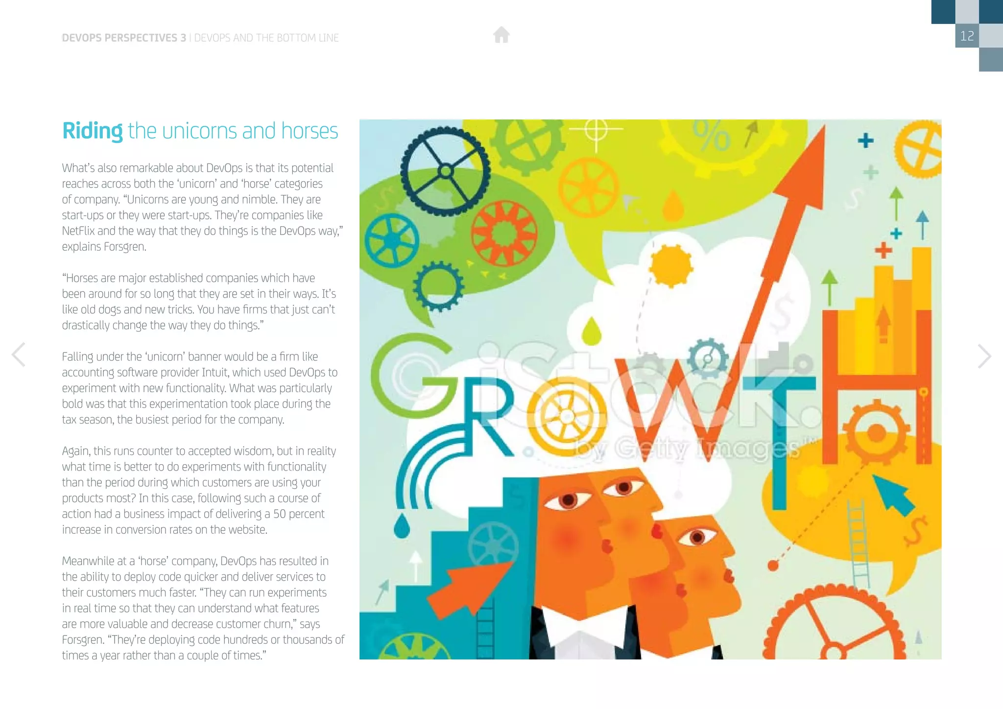 12
What’s also remarkable about DevOps is that its potential
reaches across both the ‘unicorn’ and ‘horse’ categories
of company. “Unicorns are young and nimble. They are
start-ups or they were start-ups. They’re companies like
NetFlix and the way that they do things is the DevOps way,”
explains Forsgren.
“Horses are major established companies which have
been around for so long that they are set in their ways. It’s
like old dogs and new tricks. You have firms that just can’t
drastically change the way they do things.”
Falling under the ‘unicorn’ banner would be a firm like
accounting software provider Intuit, which used DevOps to
experiment with new functionality. What was particularly
bold was that this experimentation took place during the
tax season, the busiest period for the company.
Again, this runs counter to accepted wisdom, but in reality
what time is better to do experiments with functionality
than the period during which customers are using your
products most? In this case, following such a course of
action had a business impact of delivering a 50 percent
increase in conversion rates on the website.
Meanwhile at a ‘horse’ company, DevOps has resulted in
the ability to deploy code quicker and deliver services to
their customers much faster. “They can run experiments
in real time so that they can understand what features
are more valuable and decrease customer churn,” says
Forsgren. “They’re deploying code hundreds or thousands of
times a year rather than a couple of times.”
Riding the unicorns and horses
devops perspectives 3 | DevOps and the bottom line
 