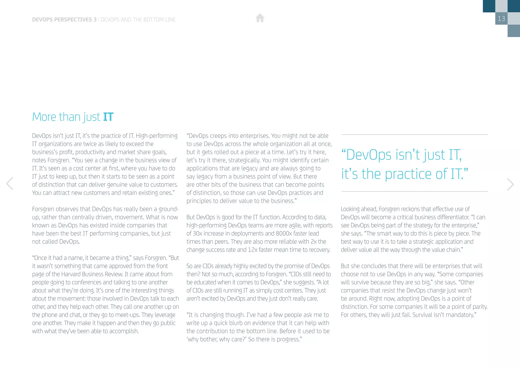 13
DevOps isn’t just IT, it’s the practice of IT. High-performing
IT organizations are twice as likely to exceed the
business’s profit, productivity and market share goals,
notes Forsgren. “You see a change in the business view of
IT. It’s seen as a cost center at first, where you have to do
IT just to keep up, but then it starts to be seen as a point
of distinction that can deliver genuine value to customers.
You can attract new customers and retain existing ones.”
Forsgren observes that DevOps has really been a ground-
up, rather than centrally driven, movement. What is now
known as DevOps has existed inside companies that
have been the best IT performing companies, but just
not called DevOps.
“Once it had a name, it became a thing,” says Forsgren. “But
it wasn’t something that came approved from the front
page of the Harvard Business Review. It came about from
people going to conferences and talking to one another
about what they’re doing. It’s one of the interesting things
about the movement: those involved in DevOps talk to each
other, and they help each other. They call one another up on
the phone and chat, or they go to meet-ups. They leverage
one another. They make it happen and then they go public
with what they’ve been able to accomplish.
More than just IT
“DevOps creeps into enterprises. You might not be able
to use DevOps across the whole organization all at once,
but it gets rolled out a piece at a time. Let’s try it here,
let’s try it there, strategically. You might identify certain
applications that are legacy and are always going to
say legacy from a business point of view. But there
are other bits of the business that can become points
of distinction, so those can use DevOps practices and
principles to deliver value to the business.”
But DevOps is good for the IT function. According to data,
high-performing DevOps teams are more agile, with reports
of 30x increase in deployments and 8000x faster lead
times than peers. They are also more reliable with 2x the
change success rate and 12x faster mean time to recovery.
So are CIOs already highly excited by the promise of DevOps
then? Not so much, according to Forsgren. “CIOs still need to
be educated when it comes to DevOps,” she suggests. “A lot
of CIOs are still running IT as simply cost centers. They just
aren’t excited by DevOps and they just don’t really care.
“It is changing though. I’ve had a few people ask me to
write up a quick blurb on evidence that it can help with
the contribution to the bottom line. Before it used to be
‘why bother, why care?’ So there is progress.”
Looking ahead, Forsgren reckons that effective use of
DevOps will become a critical business differentiator. “I can
see DevOps being part of the strategy for the enterprise,”
she says. “The smart way to do this is piece by piece. The
best way to use it is to take a strategic application and
deliver value all the way through the value chain.”
But she concludes that there will be enterprises that will
choose not to use DevOps in any way. “Some companies
will survive because they are so big,” she says. “Other
companies that resist the DevOps change just won’t
be around. Right now, adopting DevOps is a point of
distinction. For some companies it will be a point of parity.
For others, they will just fail. Survival isn’t mandatory.”
devops perspectives 3 | DevOps and the bottom line
“DevOps isn’t just IT,
it’s the practice of IT.”
 