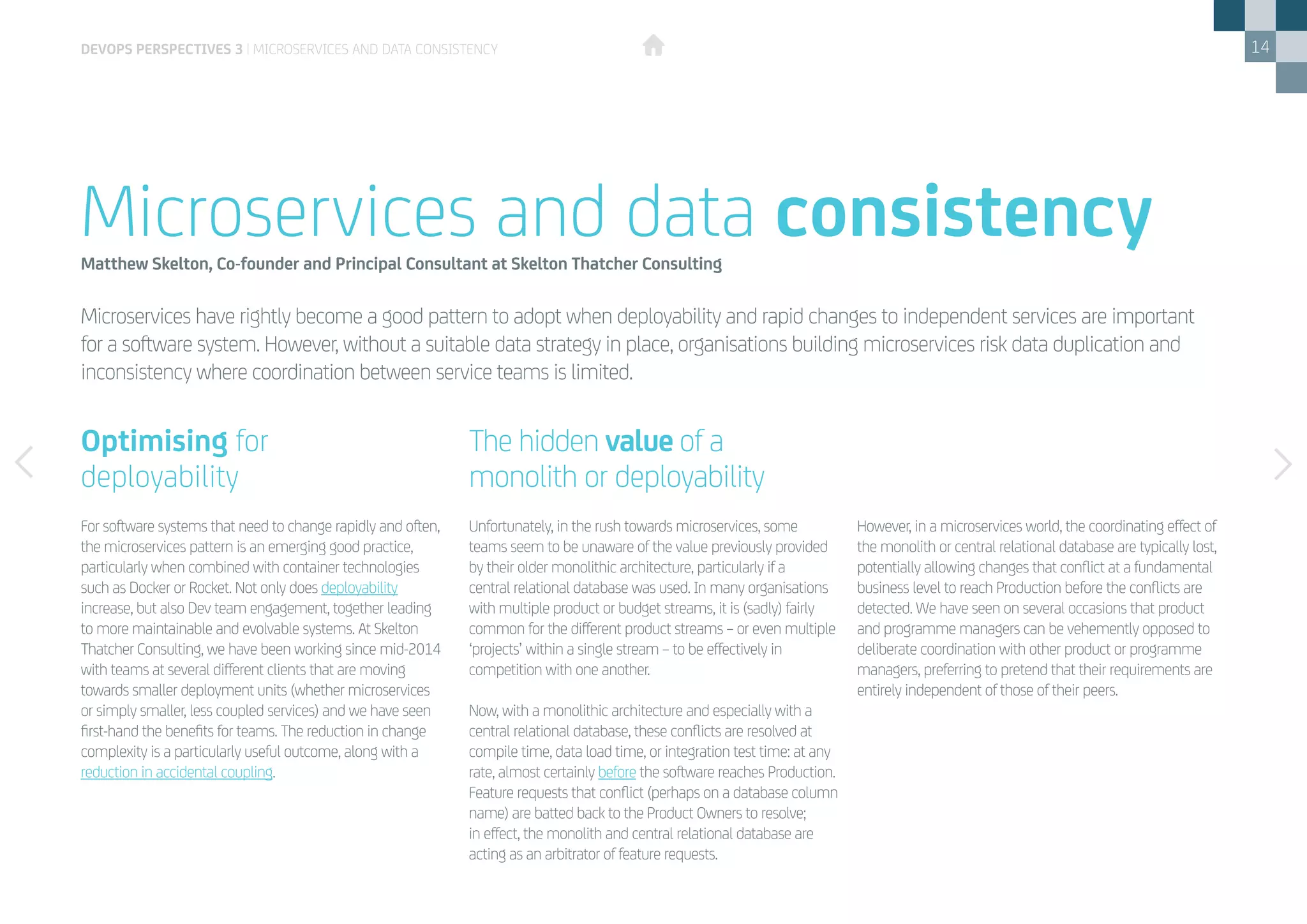 14
Microservices have rightly become a good pattern to adopt when deployability and rapid changes to independent services are important
for a software system. However, without a suitable data strategy in place, organisations building microservices risk data duplication and
inconsistency where coordination between service teams is limited.
Microservices and data consistencyMatthew Skelton, Co-founder and Principal Consultant at Skelton Thatcher Consulting
For software systems that need to change rapidly and often,
the microservices pattern is an emerging good practice,
particularly when combined with container technologies
such as Docker or Rocket. Not only does deployability
increase, but also Dev team engagement, together leading
to more maintainable and evolvable systems. At Skelton
Thatcher Consulting, we have been working since mid-2014
with teams at several different clients that are moving
towards smaller deployment units (whether microservices
or simply smaller, less coupled services) and we have seen
first-hand the benefits for teams. The reduction in change
complexity is a particularly useful outcome, along with a
reduction in accidental coupling.
Unfortunately, in the rush towards microservices, some
teams seem to be unaware of the value previously provided
by their older monolithic architecture, particularly if a
central relational database was used. In many organisations
with multiple product or budget streams, it is (sadly) fairly
common for the different product streams – or even multiple
‘projects’ within a single stream – to be effectively in
competition with one another.
Now, with a monolithic architecture and especially with a
central relational database, these conflicts are resolved at
compile time, data load time, or integration test time: at any
rate, almost certainly before the software reaches Production.
Feature requests that conflict (perhaps on a database column
name) are batted back to the Product Owners to resolve;
in effect, the monolith and central relational database are
acting as an arbitrator of feature requests.
However, in a microservices world, the coordinating effect of
the monolith or central relational database are typically lost,
potentially allowing changes that conflict at a fundamental
business level to reach Production before the conflicts are
detected. We have seen on several occasions that product
and programme managers can be vehemently opposed to
deliberate coordination with other product or programme
managers, preferring to pretend that their requirements are
entirely independent of those of their peers.
devops perspectives 3 | Microservices and data consistency
The hidden value of a 	
monolith or deployability
Optimising for 	
deployability
 