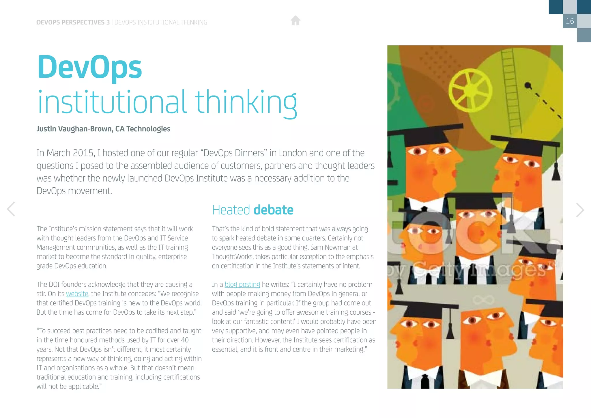 16
DevOps
institutional thinking
devops perspectives 3 | DevOps institutional thinking
The Institute’s mission statement says that it will work
with thought leaders from the DevOps and IT Service
Management communities, as well as the IT training
market to become the standard in quality, enterprise
grade DevOps education.
The DOI founders acknowledge that they are causing a
stir. On its website, the Institute concedes: “We recognise
that certified DevOps training is new to the DevOps world.
But the time has come for DevOps to take its next step.”
“To succeed best practices need to be codified and taught
in the time honoured methods used by IT for over 40
years. Not that DevOps isn’t different, it most certainly
represents a new way of thinking, doing and acting within
IT and organisations as a whole. But that doesn’t mean
traditional education and training, including certifications
will not be applicable.”
Justin Vaughan-Brown, CA Technologies
That’s the kind of bold statement that was always going
to spark heated debate in some quarters. Certainly not
everyone sees this as a good thing. Sam Newman at
ThoughtWorks, takes particular exception to the emphasis
on certification in the Institute’s statements of intent.
In a blog posting he writes: “I certainly have no problem
with people making money from DevOps in general or
DevOps training in particular. If the group had come out
and said ‘we’re going to offer awesome training courses -
look at our fantastic content!’ I would probably have been
very supportive, and may even have pointed people in
their direction. However, the Institute sees certification as
essential, and it is front and centre in their marketing.”
Heated debate
In March 2015, I hosted one of our regular “DevOps Dinners” in London and one of the
questions I posed to the assembled audience of customers, partners and thought leaders
was whether the newly launched DevOps Institute was a necessary addition to the
DevOps movement.
 