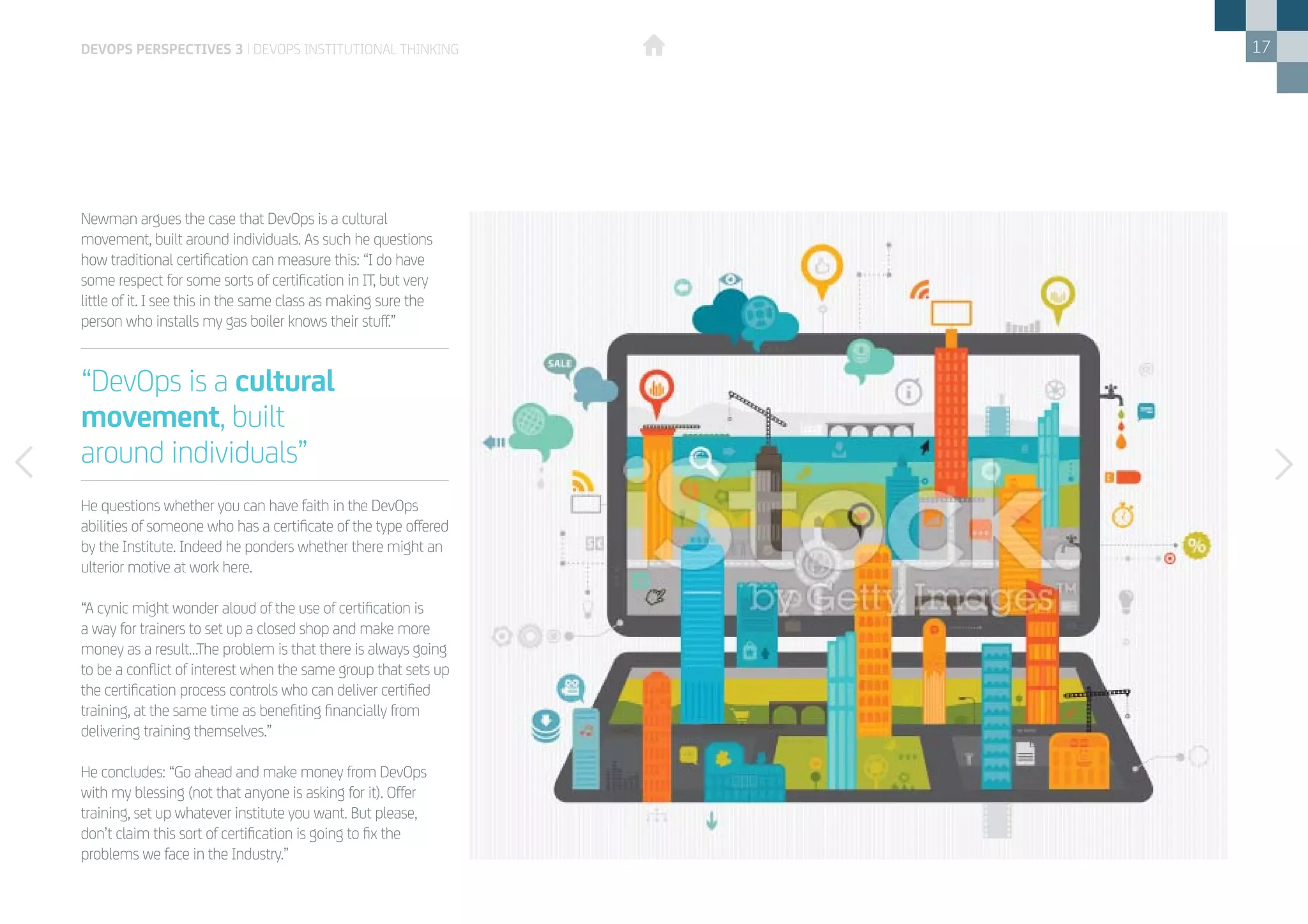 17
Newman argues the case that DevOps is a cultural
movement, built around individuals. As such he questions
how traditional certification can measure this: “I do have
some respect for some sorts of certification in IT, but very
little of it. I see this in the same class as making sure the
person who installs my gas boiler knows their stuff.”
He questions whether you can have faith in the DevOps
abilities of someone who has a certificate of the type offered
by the Institute. Indeed he ponders whether there might an
ulterior motive at work here.
“A cynic might wonder aloud of the use of certification is
a way for trainers to set up a closed shop and make more
money as a result…The problem is that there is always going
to be a conflict of interest when the same group that sets up
the certification process controls who can deliver certified
training, at the same time as benefiting financially from
delivering training themselves.”
He concludes: “Go ahead and make money from DevOps
with my blessing (not that anyone is asking for it). Offer
training, set up whatever institute you want. But please,
don’t claim this sort of certification is going to fix the
problems we face in the Industry.”
devops perspectives 3 | DevOps institutional thinking
“DevOps is a cultural
movement, built
around individuals”
 