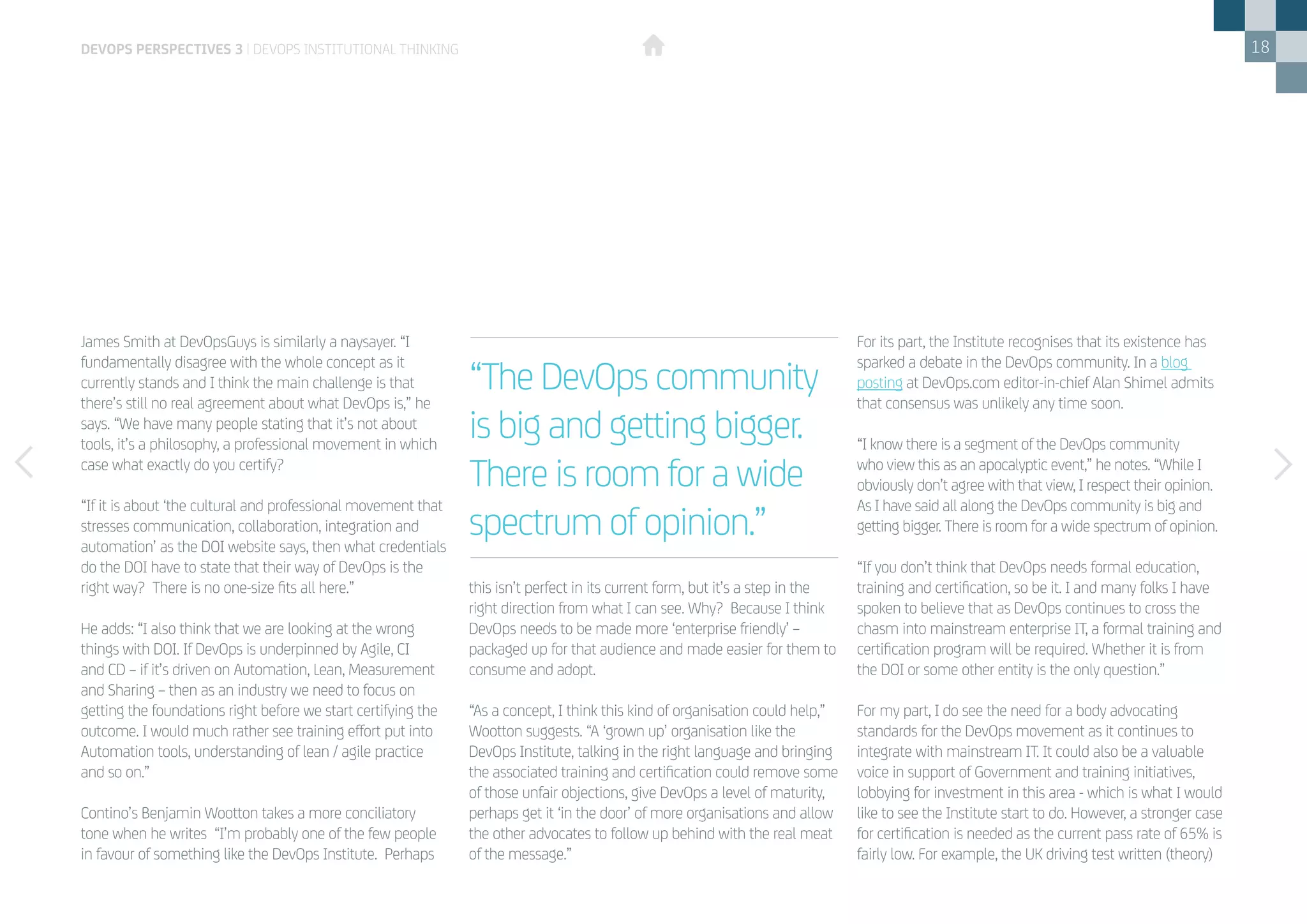 18
James Smith at DevOpsGuys is similarly a naysayer. “I
fundamentally disagree with the whole concept as it
currently stands and I think the main challenge is that
there’s still no real agreement about what DevOps is,” he
says. “We have many people stating that it’s not about
tools, it’s a philosophy, a professional movement in which
case what exactly do you certify?
“If it is about ‘the cultural and professional movement that
stresses communication, collaboration, integration and
automation’ as the DOI website says, then what credentials
do the DOI have to state that their way of DevOps is the
right way? There is no one-size fits all here.”
He adds: “I also think that we are looking at the wrong
things with DOI. If DevOps is underpinned by Agile, CI
and CD – if it’s driven on Automation, Lean, Measurement
and Sharing – then as an industry we need to focus on
getting the foundations right before we start certifying the
outcome. I would much rather see training effort put into
Automation tools, understanding of lean / agile practice
and so on.”
Contino’s Benjamin Wootton takes a more conciliatory
tone when he writes “I’m probably one of the few people
in favour of something like the DevOps Institute. Perhaps
this isn’t perfect in its current form, but it’s a step in the
right direction from what I can see. Why? Because I think
DevOps needs to be made more ‘enterprise friendly’ –
packaged up for that audience and made easier for them to
consume and adopt.
“As a concept, I think this kind of organisation could help,”
Wootton suggests. “A ‘grown up’ organisation like the
DevOps Institute, talking in the right language and bringing
the associated training and certification could remove some
of those unfair objections, give DevOps a level of maturity,
perhaps get it ‘in the door’ of more organisations and allow
the other advocates to follow up behind with the real meat
of the message.”
For its part, the Institute recognises that its existence has
sparked a debate in the DevOps community. In a blog
posting at DevOps.com editor-in-chief Alan Shimel admits
that consensus was unlikely any time soon.
“I know there is a segment of the DevOps community
who view this as an apocalyptic event,” he notes. “While I
obviously don’t agree with that view, I respect their opinion.
As I have said all along the DevOps community is big and
getting bigger. There is room for a wide spectrum of opinion.
“If you don’t think that DevOps needs formal education,
training and certification, so be it. I and many folks I have
spoken to believe that as DevOps continues to cross the
chasm into mainstream enterprise IT, a formal training and
certification program will be required. Whether it is from
the DOI or some other entity is the only question.”
For my part, I do see the need for a body advocating
standards for the DevOps movement as it continues to
integrate with mainstream IT. It could also be a valuable
voice in support of Government and training initiatives,
lobbying for investment in this area - which is what I would
like to see the Institute start to do. However, a stronger case
for certification is needed as the current pass rate of 65% is
fairly low. For example, the UK driving test written (theory)
“The DevOps community
is big and getting bigger.
There is room for a wide
spectrum of opinion.”
devops perspectives 3 | DevOps institutional thinking
 