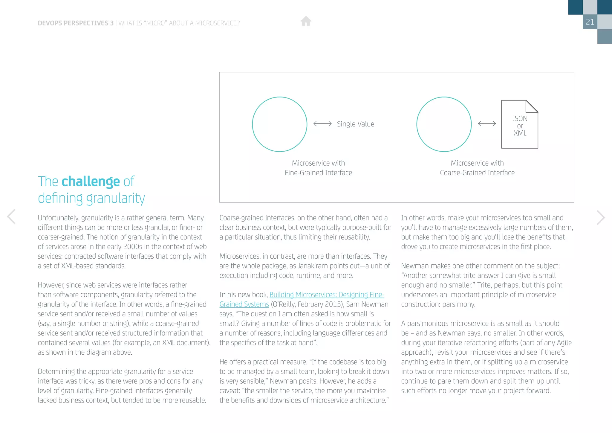 21
Unfortunately, granularity is a rather general term. Many
different things can be more or less granular, or finer- or
coarser-grained. The notion of granularity in the context
of services arose in the early 2000s in the context of web
services: contracted software interfaces that comply with
a set of XML-based standards.
However, since web services were interfaces rather
than software components, granularity referred to the
granularity of the interface. In other words, a fine-grained
service sent and/or received a small number of values
(say, a single number or string), while a coarse-grained
service sent and/or received structured information that
contained several values (for example, an XML document),
as shown in the diagram above.
Determining the appropriate granularity for a service
interface was tricky, as there were pros and cons for any
level of granularity. Fine-grained interfaces generally
lacked business context, but tended to be more reusable.
Coarse-grained interfaces, on the other hand, often had a
clear business context, but were typically purpose-built for
a particular situation, thus limiting their reusability.
Microservices, in contrast, are more than interfaces. They
are the whole package, as Janakiram points out—a unit of
execution including code, runtime, and more.
In his new book, Building Microservices: Designing Fine-
Grained Systems (O’Reilly, February 2015), Sam Newman
says, “The question I am often asked is how small is
small? Giving a number of lines of code is problematic for
a number of reasons, including language differences and
the specifics of the task at hand”.
He offers a practical measure. “If the codebase is too big
to be managed by a small team, looking to break it down
is very sensible,” Newman posits. However, he adds a
caveat: “the smaller the service, the more you maximise
the benefits and downsides of microservice architecture.”
The challenge of
defining granularity
devops perspectives 3 | What is “Micro” about a Microservice?
In other words, make your microservices too small and
you’ll have to manage excessively large numbers of them,
but make them too big and you’ll lose the benefits that
drove you to create microservices in the first place.
Newman makes one other comment on the subject:
“Another somewhat trite answer I can give is small
enough and no smaller.” Trite, perhaps, but this point
underscores an important principle of microservice
construction: parsimony.
A parsimonious microservice is as small as it should
be – and as Newman says, no smaller. In other words,
during your iterative refactoring efforts (part of any Agile
approach), revisit your microservices and see if there’s
anything extra in them, or if splitting up a microservice
into two or more microservices improves matters. If so,
continue to pare them down and split them up until
such efforts no longer move your project forward.
Microservice with
Fine-Grained Interface
Single Value
Microservice with
Coarse-Grained Interface
JSON
or
XML
 