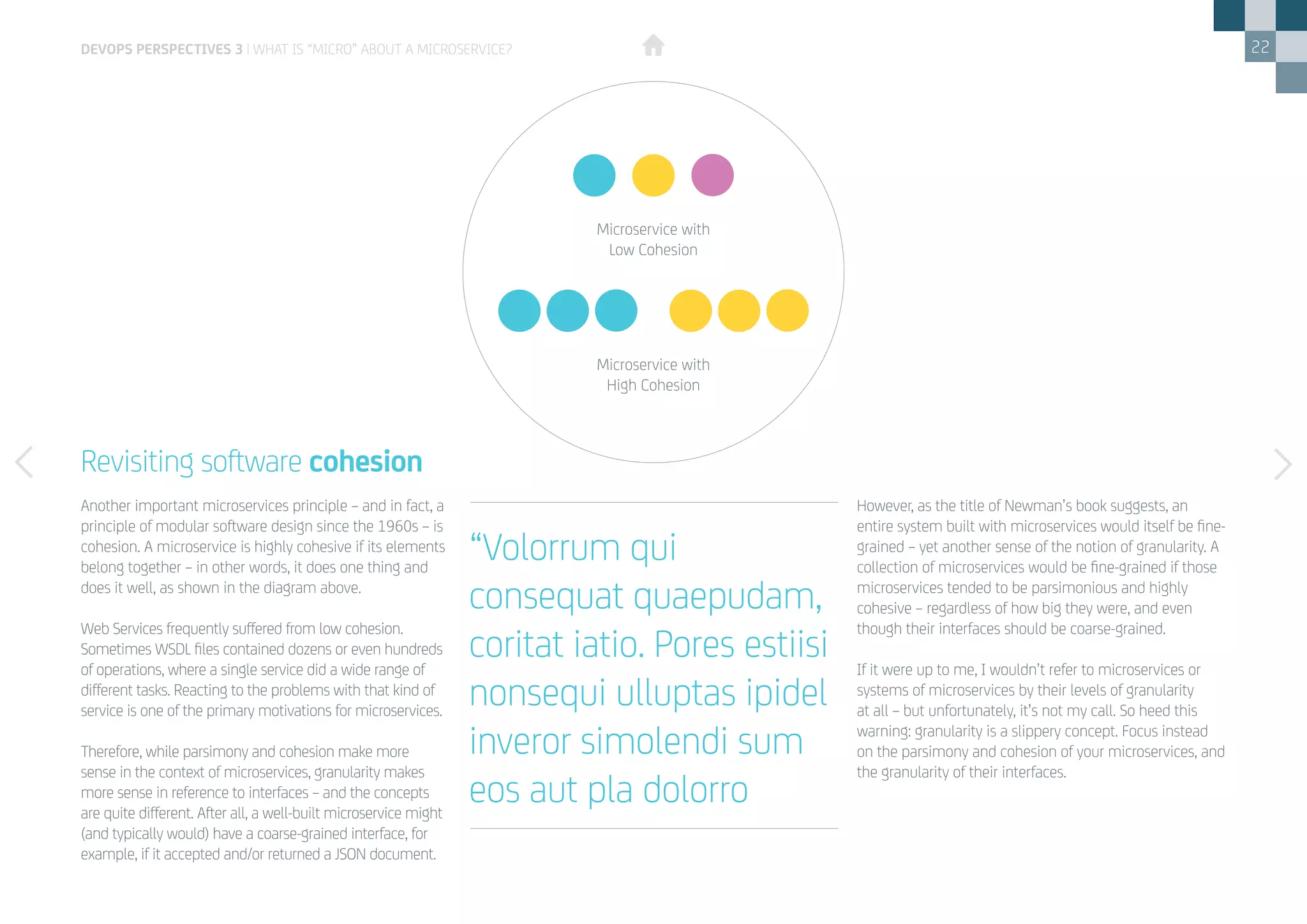 22
Revisiting software cohesion
Another important microservices principle – and in fact, a
principle of modular software design since the 1960s – is
cohesion. A microservice is highly cohesive if its elements
belong together – in other words, it does one thing and
does it well, as shown in the diagram above.
Web Services frequently suffered from low cohesion.
Sometimes WSDL files contained dozens or even hundreds
of operations, where a single service did a wide range of
different tasks. Reacting to the problems with that kind of
service is one of the primary motivations for microservices.
Therefore, while parsimony and cohesion make more
sense in the context of microservices, granularity makes
more sense in reference to interfaces – and the concepts
are quite different. After all, a well-built microservice might
(and typically would) have a coarse-grained interface, for
example, if it accepted and/or returned a JSON document.
devops perspectives 3 | What is “Micro” about a Microservice?
However, as the title of Newman’s book suggests, an
entire system built with microservices would itself be fine-
grained – yet another sense of the notion of granularity. A
collection of microservices would be fine-grained if those
microservices tended to be parsimonious and highly
cohesive – regardless of how big they were, and even
though their interfaces should be coarse-grained.
If it were up to me, I wouldn’t refer to microservices or
systems of microservices by their levels of granularity
at all – but unfortunately, it’s not my call. So heed this
warning: granularity is a slippery concept. Focus instead
on the parsimony and cohesion of your microservices, and
the granularity of their interfaces.
Microservice with
Low Cohesion
Microservice with
High Cohesion
“Volorrum qui
consequat quaepudam,
coritat iatio. Pores estiisi
nonsequi ulluptas ipidel
inveror simolendi sum
eos aut pla dolorro
 