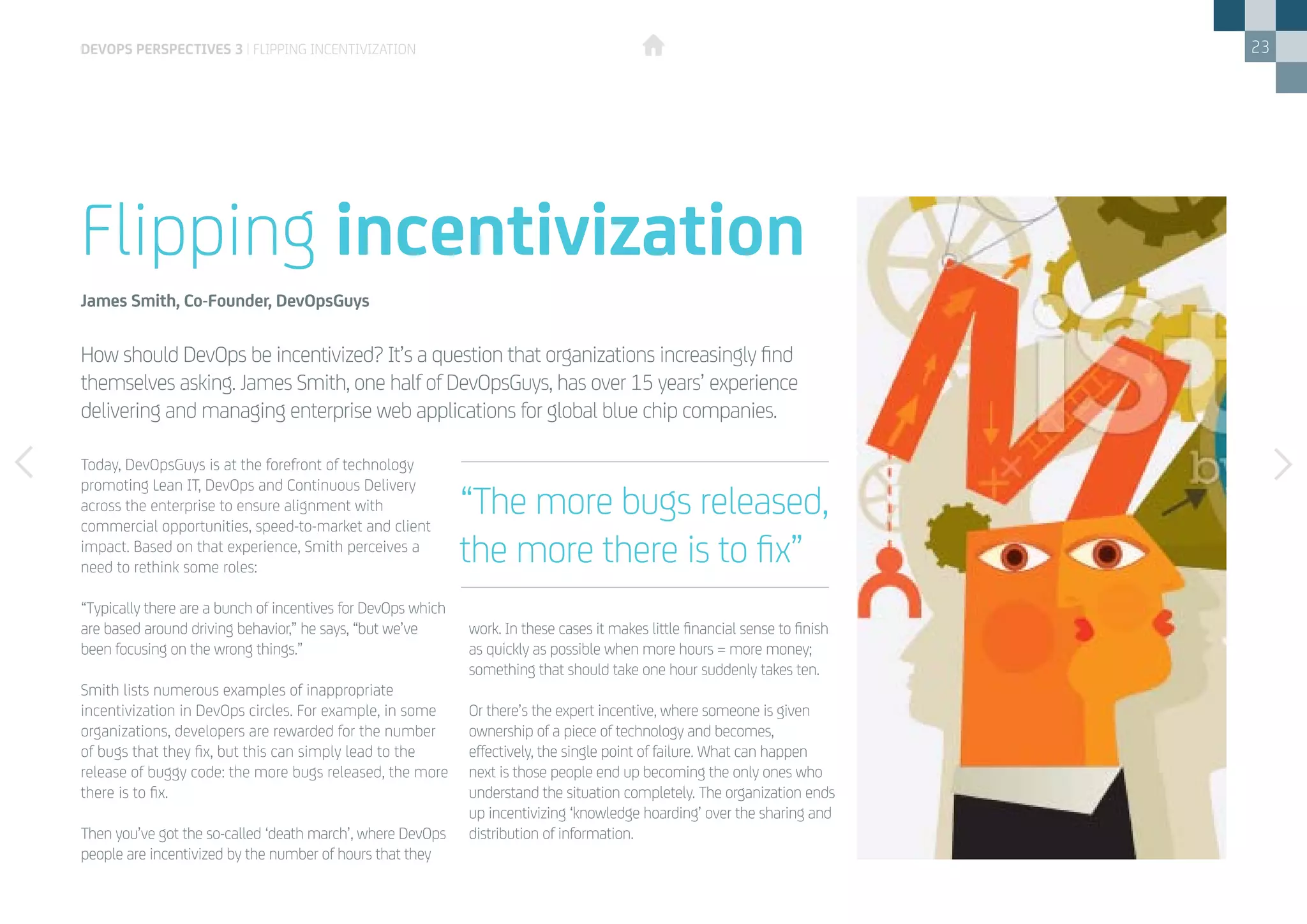 23
Today, DevOpsGuys is at the forefront of technology
promoting Lean IT, DevOps and Continuous Delivery
across the enterprise to ensure alignment with
commercial opportunities, speed-to-market and client
impact. Based on that experience, Smith perceives a
need to rethink some roles:
“Typically there are a bunch of incentives for DevOps which
are based around driving behavior,” he says, “but we’ve
been focusing on the wrong things.”
Smith lists numerous examples of inappropriate
incentivization in DevOps circles. For example, in some
organizations, developers are rewarded for the number
of bugs that they fix, but this can simply lead to the
release of buggy code: the more bugs released, the more
there is to fix.
Then you’ve got the so-called ‘death march’, where DevOps
people are incentivized by the number of hours that they
work. In these cases it makes little financial sense to finish
as quickly as possible when more hours = more money;
something that should take one hour suddenly takes ten.
Or there’s the expert incentive, where someone is given
ownership of a piece of technology and becomes,
effectively, the single point of failure. What can happen
next is those people end up becoming the only ones who
understand the situation completely. The organization ends
up incentivizing ‘knowledge hoarding’ over the sharing and
distribution of information.
How should DevOps be incentivized? It’s a question that organizations increasingly find
themselves asking. James Smith, one half of DevOpsGuys, has over 15 years’ experience
delivering and managing enterprise web applications for global blue chip companies.
Flipping incentivization
James Smith, Co-Founder, DevOpsGuys
“The more bugs released,
the more there is to fix”
devops perspectives 3 | Flipping incentivization
 