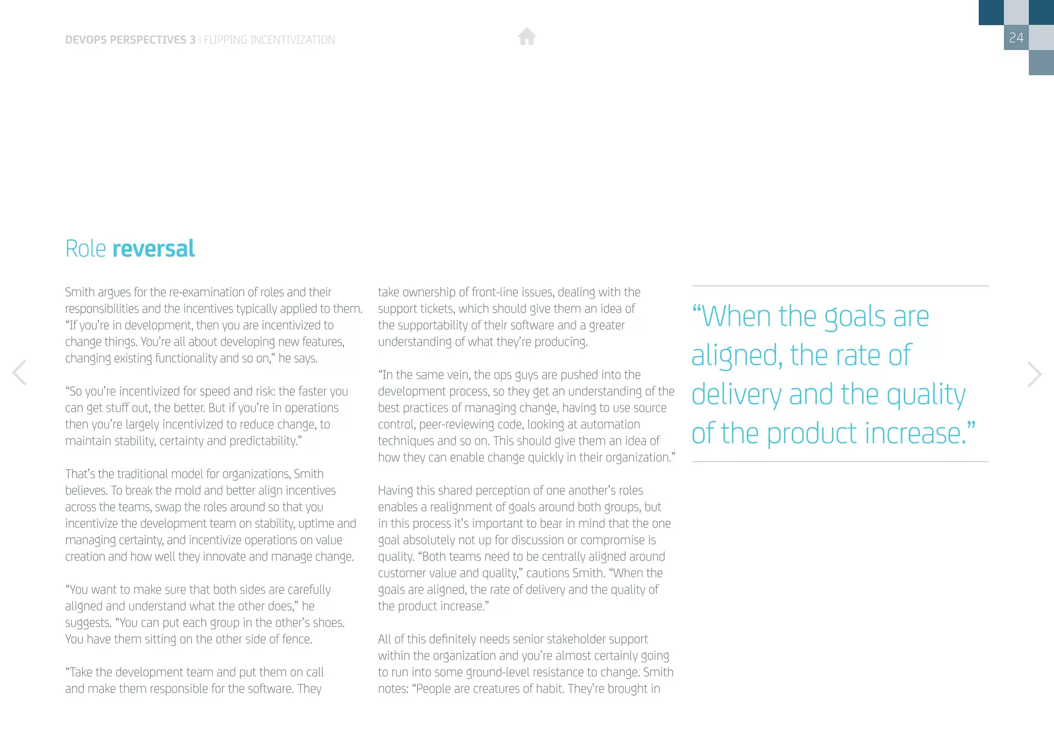 24
Smith argues for the re-examination of roles and their
responsibilities and the incentives typically applied to them.
“If you’re in development, then you are incentivized to
change things. You’re all about developing new features,
changing existing functionality and so on,” he says.
“So you’re incentivized for speed and risk: the faster you
can get stuff out, the better. But if you’re in operations
then you’re largely incentivized to reduce change, to
maintain stability, certainty and predictability.”
That’s the traditional model for organizations, Smith
believes. To break the mold and better align incentives
across the teams, swap the roles around so that you
incentivize the development team on stability, uptime and
managing certainty, and incentivize operations on value
creation and how well they innovate and manage change.
“You want to make sure that both sides are carefully
aligned and understand what the other does,” he
suggests. “You can put each group in the other’s shoes.
You have them sitting on the other side of fence.
“Take the development team and put them on call
and make them responsible for the software. They
Role reversal
take ownership of front-line issues, dealing with the
support tickets, which should give them an idea of
the supportability of their software and a greater
understanding of what they’re producing.
“In the same vein, the ops guys are pushed into the
development process, so they get an understanding of the
best practices of managing change, having to use source
control, peer-reviewing code, looking at automation
techniques and so on. This should give them an idea of
how they can enable change quickly in their organization.”
Having this shared perception of one another’s roles
enables a realignment of goals around both groups, but
in this process it’s important to bear in mind that the one
goal absolutely not up for discussion or compromise is
quality. “Both teams need to be centrally aligned around
customer value and quality,” cautions Smith. “When the
goals are aligned, the rate of delivery and the quality of
the product increase.”
All of this definitely needs senior stakeholder support
within the organization and you’re almost certainly going
to run into some ground-level resistance to change. Smith
notes: “People are creatures of habit. They’re brought in
devops perspectives 3 | Flipping incentivization
“When the goals are
aligned, the rate of
delivery and the quality
of the product increase.”
 