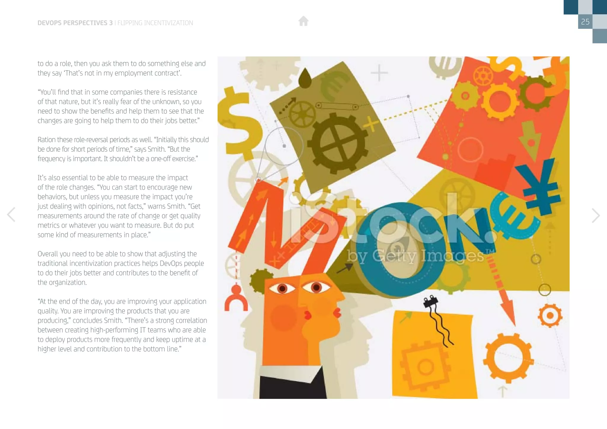25
to do a role, then you ask them to do something else and
they say ‘That’s not in my employment contract’.
“You’ll find that in some companies there is resistance
of that nature, but it’s really fear of the unknown, so you
need to show the benefits and help them to see that the
changes are going to help them to do their jobs better.”
Ration these role-reversal periods as well. “Initially this should
be done for short periods of time,” says Smith. “But the
frequency is important. It shouldn’t be a one-off exercise.”
It’s also essential to be able to measure the impact
of the role changes. “You can start to encourage new
behaviors, but unless you measure the impact you’re
just dealing with opinions, not facts,” warns Smith. “Get
measurements around the rate of change or get quality
metrics or whatever you want to measure. But do put
some kind of measurements in place.”
Overall you need to be able to show that adjusting the
traditional incentivization practices helps DevOps people
to do their jobs better and contributes to the benefit of
the organization.
“At the end of the day, you are improving your application
quality. You are improving the products that you are
producing,” concludes Smith. “There’s a strong correlation
between creating high-performing IT teams who are able
to deploy products more frequently and keep uptime at a
higher level and contribution to the bottom line.”
devops perspectives 3 | Flipping incentivization
 