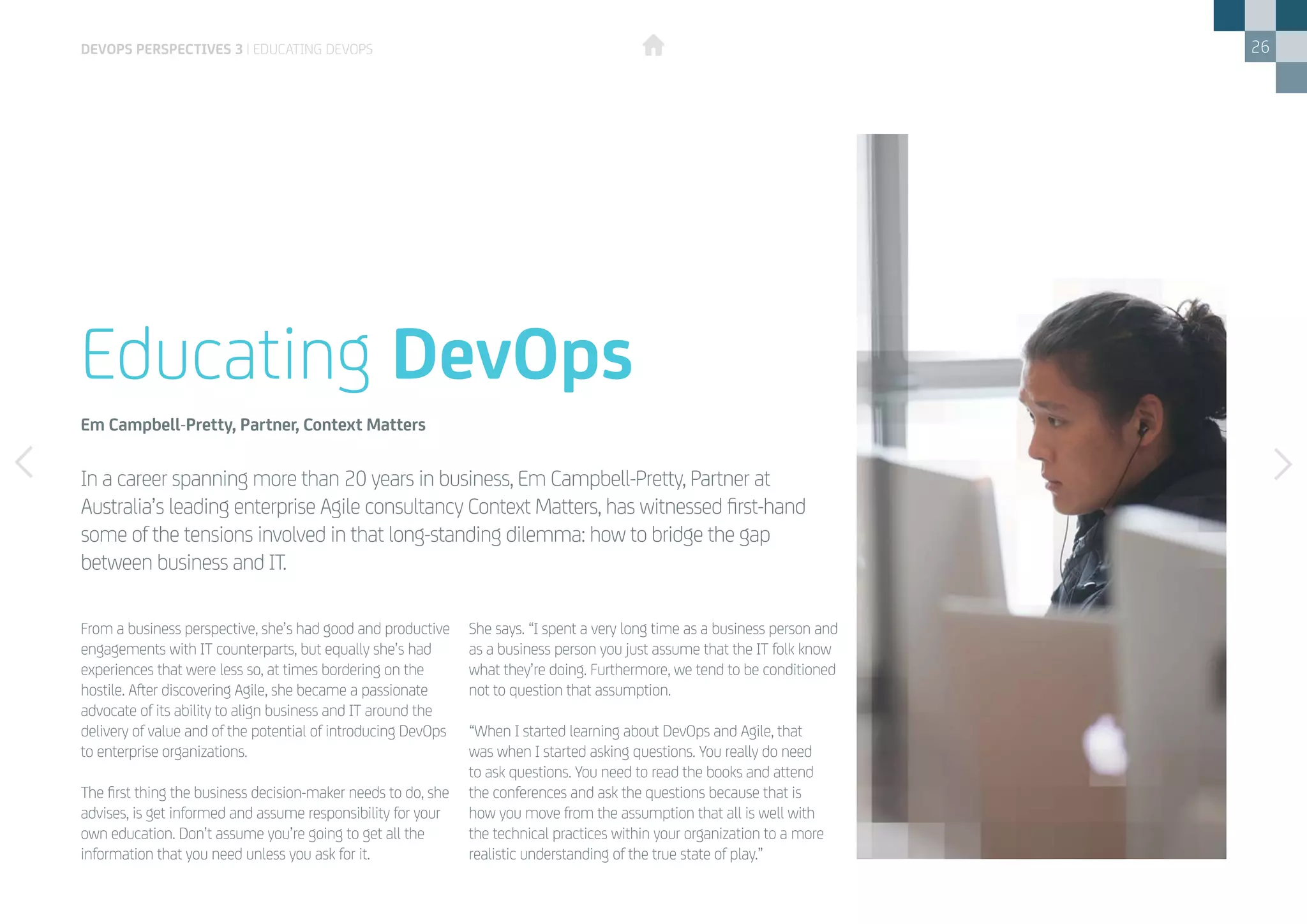 26
From a business perspective, she’s had good and productive
engagements with IT counterparts, but equally she’s had
experiences that were less so, at times bordering on the
hostile. After discovering Agile, she became a passionate
advocate of its ability to align business and IT around the
delivery of value and of the potential of introducing DevOps
to enterprise organizations.
The first thing the business decision-maker needs to do, she
advises, is get informed and assume responsibility for your
own education. Don’t assume you’re going to get all the
information that you need unless you ask for it.
She says. “I spent a very long time as a business person and
as a business person you just assume that the IT folk know
what they’re doing. Furthermore, we tend to be conditioned
not to question that assumption.
“When I started learning about DevOps and Agile, that
was when I started asking questions. You really do need
to ask questions. You need to read the books and attend
the conferences and ask the questions because that is
how you move from the assumption that all is well with
the technical practices within your organization to a more
realistic understanding of the true state of play.”
In a career spanning more than 20 years in business, Em Campbell-Pretty, Partner at
Australia’s leading enterprise Agile consultancy Context Matters, has witnessed first-hand
some of the tensions involved in that long-standing dilemma: how to bridge the gap
between business and IT.
Educating DevOps
Em Campbell-Pretty, Partner, Context Matters
devops perspectives 3 | Educating DevOps
 