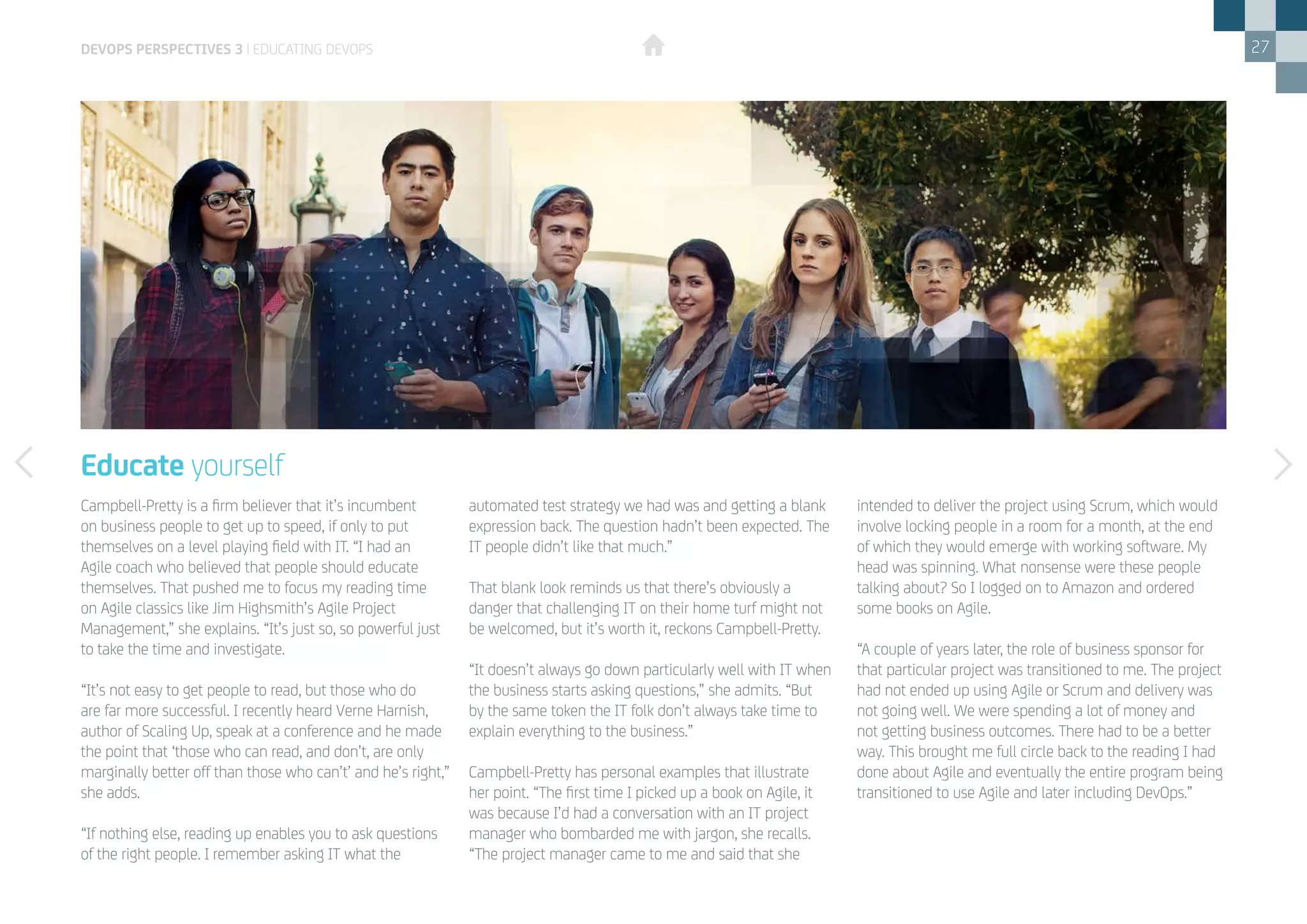 27
Campbell-Pretty is a firm believer that it’s incumbent
on business people to get up to speed, if only to put
themselves on a level playing field with IT. “I had an
Agile coach who believed that people should educate
themselves. That pushed me to focus my reading time
on Agile classics like Jim Highsmith’s Agile Project
Management,” she explains. “It’s just so, so powerful just
to take the time and investigate.
“It’s not easy to get people to read, but those who do
are far more successful. I recently heard Verne Harnish,
author of Scaling Up, speak at a conference and he made
the point that ‘those who can read, and don’t, are only
marginally better off than those who can’t’ and he’s right,”
she adds.
“If nothing else, reading up enables you to ask questions
of the right people. I remember asking IT what the
Educate yourself
automated test strategy we had was and getting a blank
expression back. The question hadn’t been expected. The
IT people didn’t like that much.”
That blank look reminds us that there’s obviously a
danger that challenging IT on their home turf might not
be welcomed, but it’s worth it, reckons Campbell-Pretty.
“It doesn’t always go down particularly well with IT when
the business starts asking questions,” she admits. “But
by the same token the IT folk don’t always take time to
explain everything to the business.”
Campbell-Pretty has personal examples that illustrate
her point. “The first time I picked up a book on Agile, it
was because I’d had a conversation with an IT project
manager who bombarded me with jargon, she recalls.
“The project manager came to me and said that she
intended to deliver the project using Scrum, which would
involve locking people in a room for a month, at the end
of which they would emerge with working software. My
head was spinning. What nonsense were these people
talking about? So I logged on to Amazon and ordered
some books on Agile.
“A couple of years later, the role of business sponsor for
that particular project was transitioned to me. The project
had not ended up using Agile or Scrum and delivery was
not going well. We were spending a lot of money and
not getting business outcomes. There had to be a better
way. This brought me full circle back to the reading I had
done about Agile and eventually the entire program being
transitioned to use Agile and later including DevOps.”
devops perspectives 3 | Educating DevOps
 