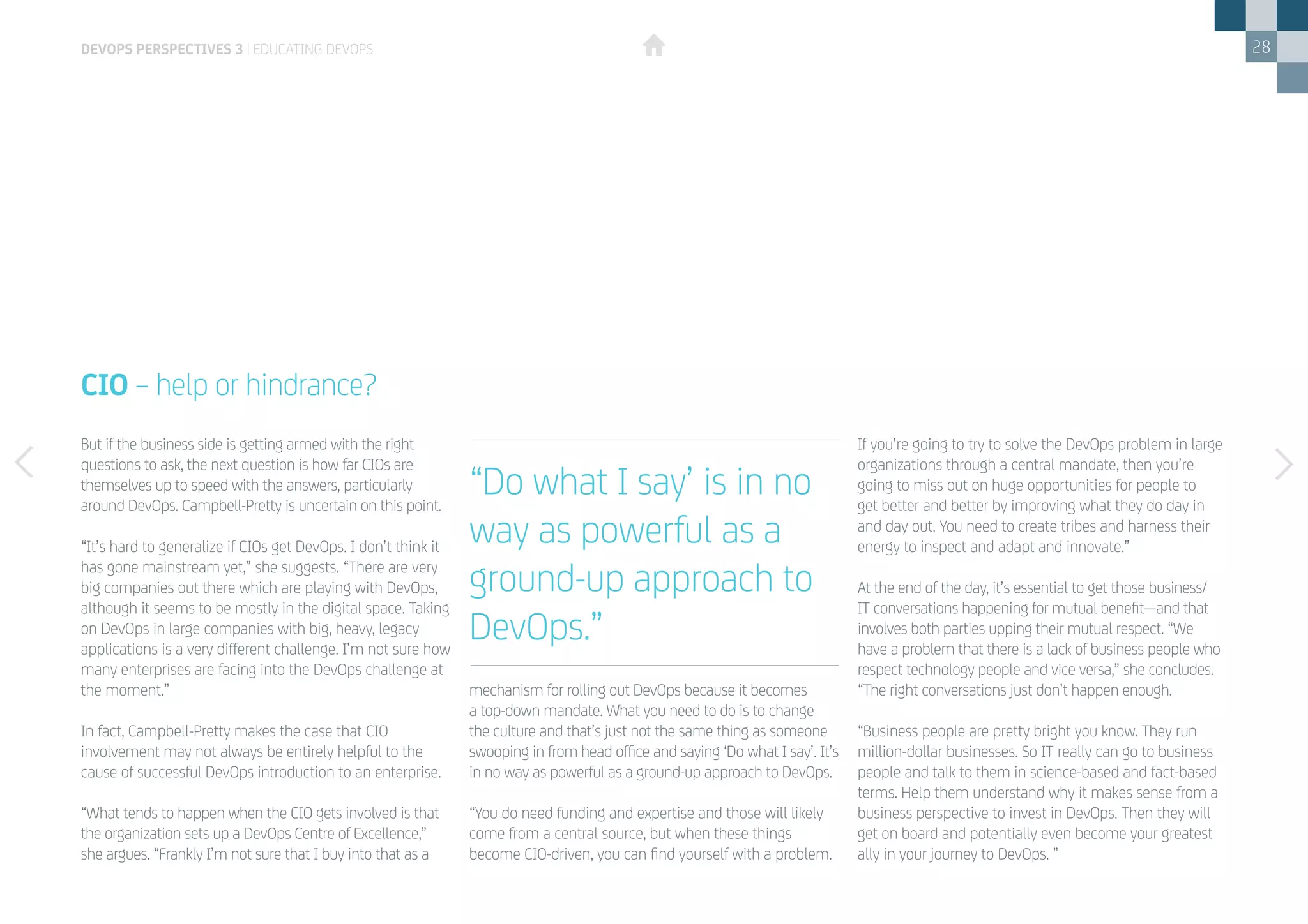 28
But if the business side is getting armed with the right
questions to ask, the next question is how far CIOs are
themselves up to speed with the answers, particularly
around DevOps. Campbell-Pretty is uncertain on this point.
“It’s hard to generalize if CIOs get DevOps. I don’t think it
has gone mainstream yet,” she suggests. “There are very
big companies out there which are playing with DevOps,
although it seems to be mostly in the digital space. Taking
on DevOps in large companies with big, heavy, legacy
applications is a very different challenge. I’m not sure how
many enterprises are facing into the DevOps challenge at
the moment.”
In fact, Campbell-Pretty makes the case that CIO
involvement may not always be entirely helpful to the
cause of successful DevOps introduction to an enterprise.
“What tends to happen when the CIO gets involved is that
the organization sets up a DevOps Centre of Excellence,”
she argues. “Frankly I’m not sure that I buy into that as a
CIO – help or hindrance?
mechanism for rolling out DevOps because it becomes
a top-down mandate. What you need to do is to change
the culture and that’s just not the same thing as someone
swooping in from head office and saying ‘Do what I say’. It’s
in no way as powerful as a ground-up approach to DevOps.
“You do need funding and expertise and those will likely
come from a central source, but when these things
become CIO-driven, you can find yourself with a problem.
If you’re going to try to solve the DevOps problem in large
organizations through a central mandate, then you’re
going to miss out on huge opportunities for people to
get better and better by improving what they do day in
and day out. You need to create tribes and harness their
energy to inspect and adapt and innovate.”
At the end of the day, it’s essential to get those business/
IT conversations happening for mutual benefit—and that
involves both parties upping their mutual respect. “We
have a problem that there is a lack of business people who
respect technology people and vice versa,” she concludes.
“The right conversations just don’t happen enough.
“Business people are pretty bright you know. They run
million-dollar businesses. So IT really can go to business
people and talk to them in science-based and fact-based
terms. Help them understand why it makes sense from a
business perspective to invest in DevOps. Then they will
get on board and potentially even become your greatest
ally in your journey to DevOps. ”
devops perspectives 3 | Educating DevOps
“Do what I say’ is in no
way as powerful as a
ground-up approach to
DevOps.”
 