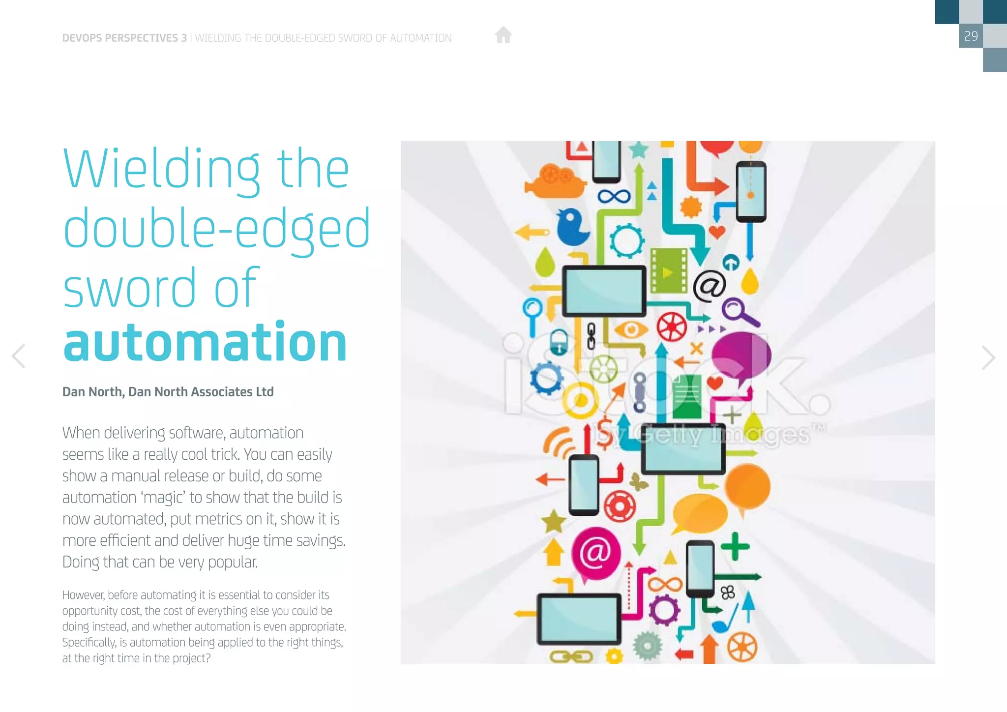 29
However, before automating it is essential to consider its
opportunity cost, the cost of everything else you could be
doing instead, and whether automation is even appropriate.
Specifically, is automation being applied to the right things,
at the right time in the project?
When delivering software, automation
seems like a really cool trick. You can easily
show a manual release or build, do some
automation ‘magic’ to show that the build is
now automated, put metrics on it, show it is
more efficient and deliver huge time savings.
Doing that can be very popular.
Wielding the
double-edged
sword of
automation
Dan North, Dan North Associates Ltd
devops perspectives 3 | Wielding the double-edged sword of automation
 