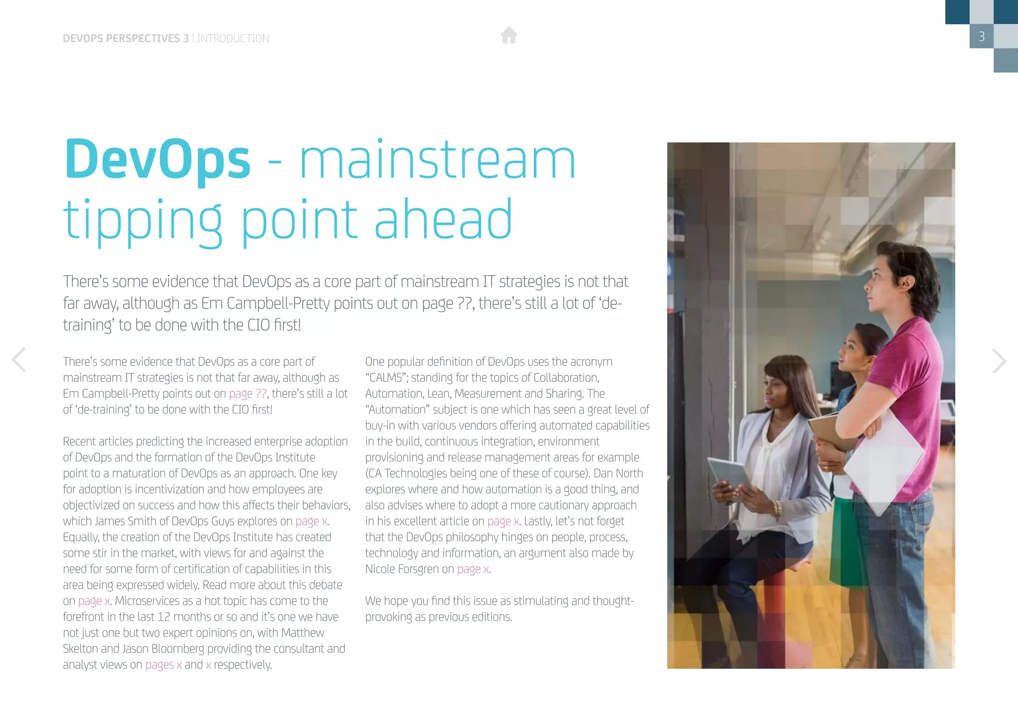 3
There’s some evidence that DevOps as a core part of
mainstream IT strategies is not that far away, although as
Em Campbell-Pretty points out on page ??, there’s still a lot
of ‘de-training’ to be done with the CIO first!
Recent articles predicting the increased enterprise adoption
of DevOps and the formation of the DevOps Institute
point to a maturation of DevOps as an approach. One key
for adoption is incentivization and how employees are
objectivized on success and how this affects their behaviors,
which James Smith of DevOps Guys explores on page x.
Equally, the creation of the DevOps Institute has created
some stir in the market, with views for and against the
need for some form of certification of capabilities in this
area being expressed widely. Read more about this debate
on page x. Microservices as a hot topic has come to the
forefront in the last 12 months or so and it’s one we have
not just one but two expert opinions on, with Matthew
Skelton and Jason Bloomberg providing the consultant and
analyst views on pages x and x respectively.
There’s some evidence that DevOps as a core part of mainstream IT strategies is not that
far away, although as Em Campbell-Pretty points out on page ??, there’s still a lot of ‘de-
training’ to be done with the CIO first!
devops perspectives 3 | introduction
DevOps - mainstream
tipping point ahead
One popular definition of DevOps uses the acronym
“CALMS”; standing for the topics of Collaboration,
Automation, Lean, Measurement and Sharing. The
“Automation” subject is one which has seen a great level of
buy-in with various vendors offering automated capabilities
in the build, continuous integration, environment
provisioning and release management areas for example
(CA Technologies being one of these of course). Dan North
explores where and how automation is a good thing, and
also advises where to adopt a more cautionary approach
in his excellent article on page x. Lastly, let’s not forget
that the DevOps philosophy hinges on people, process,
technology and information, an argument also made by
Nicole Forsgren on page x.
We hope you find this issue as stimulating and thought-
provoking as previous editions.
 