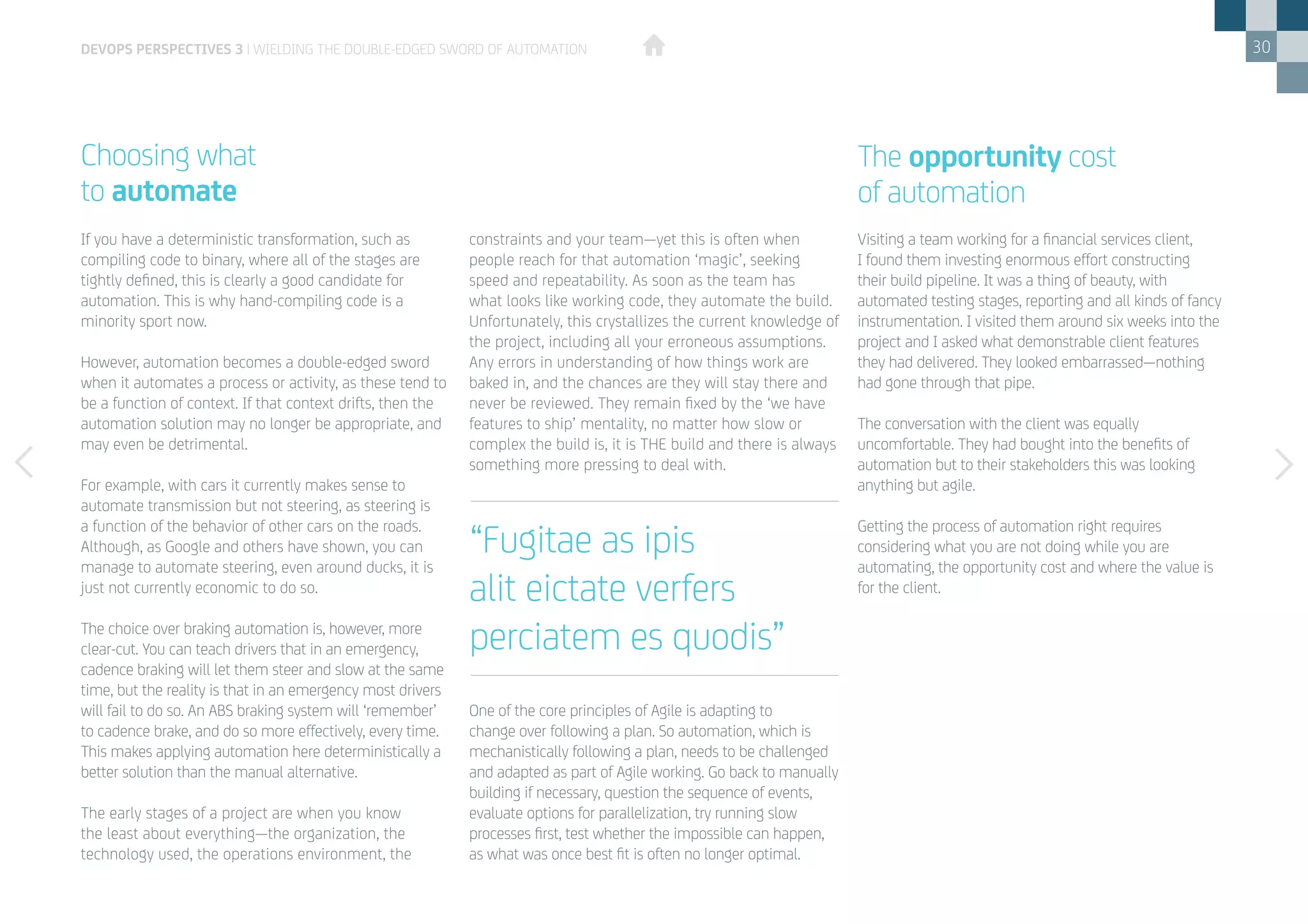 30
If you have a deterministic transformation, such as
compiling code to binary, where all of the stages are
tightly defined, this is clearly a good candidate for
automation. This is why hand-compiling code is a
minority sport now.
However, automation becomes a double-edged sword
when it automates a process or activity, as these tend to
be a function of context. If that context drifts, then the
automation solution may no longer be appropriate, and
may even be detrimental.
For example, with cars it currently makes sense to
automate transmission but not steering, as steering is
a function of the behavior of other cars on the roads.
Although, as Google and others have shown, you can
manage to automate steering, even around ducks, it is
just not currently economic to do so.
The choice over braking automation is, however, more
clear-cut. You can teach drivers that in an emergency,
cadence braking will let them steer and slow at the same
time, but the reality is that in an emergency most drivers
will fail to do so. An ABS braking system will ‘remember’
to cadence brake, and do so more effectively, every time.
This makes applying automation here deterministically a
better solution than the manual alternative.
The early stages of a project are when you know
the least about everything—the organization, the
technology used, the operations environment, the
Choosing what
to automate
constraints and your team—yet this is often when
people reach for that automation ‘magic’, seeking
speed and repeatability. As soon as the team has
what looks like working code, they automate the build.
Unfortunately, this crystallizes the current knowledge of
the project, including all your erroneous assumptions.
Any errors in understanding of how things work are
baked in, and the chances are they will stay there and
never be reviewed. They remain fixed by the ‘we have
features to ship’ mentality, no matter how slow or
complex the build is, it is THE build and there is always
something more pressing to deal with.
One of the core principles of Agile is adapting to
change over following a plan. So automation, which is
mechanistically following a plan, needs to be challenged
and adapted as part of Agile working. Go back to manually
building if necessary, question the sequence of events,
evaluate options for parallelization, try running slow
processes first, test whether the impossible can happen,
as what was once best fit is often no longer optimal.
devops perspectives 3 | Wielding the double-edged sword of automation
“Fugitae as ipis
alit eictate verfers
perciatem es quodis”
Visiting a team working for a financial services client,
I found them investing enormous effort constructing
their build pipeline. It was a thing of beauty, with
automated testing stages, reporting and all kinds of fancy
instrumentation. I visited them around six weeks into the
project and I asked what demonstrable client features
they had delivered. They looked embarrassed—nothing
had gone through that pipe.
The conversation with the client was equally
uncomfortable. They had bought into the benefits of
automation but to their stakeholders this was looking
anything but agile.
Getting the process of automation right requires
considering what you are not doing while you are
automating, the opportunity cost and where the value is
for the client.
The opportunity cost
of automation
 