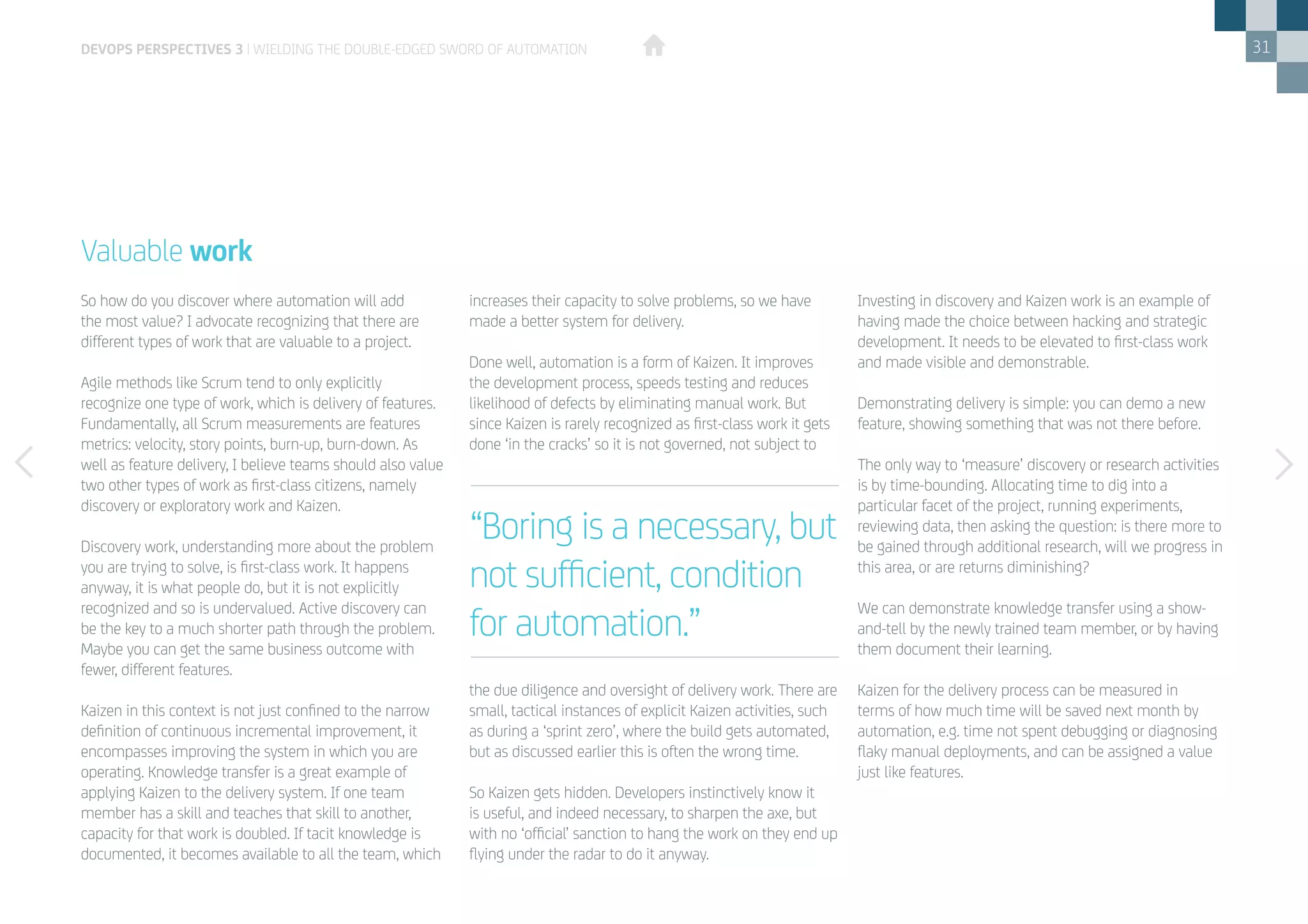 31
So how do you discover where automation will add
the most value? I advocate recognizing that there are
different types of work that are valuable to a project.
Agile methods like Scrum tend to only explicitly
recognize one type of work, which is delivery of features.
Fundamentally, all Scrum measurements are features
metrics: velocity, story points, burn-up, burn-down. As
well as feature delivery, I believe teams should also value
two other types of work as first-class citizens, namely
discovery or exploratory work and Kaizen.
Discovery work, understanding more about the problem
you are trying to solve, is first-class work. It happens
anyway, it is what people do, but it is not explicitly
recognized and so is undervalued. Active discovery can
be the key to a much shorter path through the problem.
Maybe you can get the same business outcome with
fewer, different features.
Kaizen in this context is not just confined to the narrow
definition of continuous incremental improvement, it
encompasses improving the system in which you are
operating. Knowledge transfer is a great example of
applying Kaizen to the delivery system. If one team
member has a skill and teaches that skill to another,
capacity for that work is doubled. If tacit knowledge is
documented, it becomes available to all the team, which
Valuable work
increases their capacity to solve problems, so we have
made a better system for delivery.
Done well, automation is a form of Kaizen. It improves
the development process, speeds testing and reduces
likelihood of defects by eliminating manual work. But
since Kaizen is rarely recognized as first-class work it gets
done ‘in the cracks’ so it is not governed, not subject to
the due diligence and oversight of delivery work. There are
small, tactical instances of explicit Kaizen activities, such
as during a ‘sprint zero’, where the build gets automated,
but as discussed earlier this is often the wrong time.
So Kaizen gets hidden. Developers instinctively know it
is useful, and indeed necessary, to sharpen the axe, but
with no ‘official’ sanction to hang the work on they end up
flying under the radar to do it anyway.
devops perspectives 3 | Wielding the double-edged sword of automation
Investing in discovery and Kaizen work is an example of
having made the choice between hacking and strategic
development. It needs to be elevated to first-class work
and made visible and demonstrable.
Demonstrating delivery is simple: you can demo a new
feature, showing something that was not there before.
The only way to ‘measure’ discovery or research activities
is by time-bounding. Allocating time to dig into a
particular facet of the project, running experiments,
reviewing data, then asking the question: is there more to
be gained through additional research, will we progress in
this area, or are returns diminishing?
We can demonstrate knowledge transfer using a show-
and-tell by the newly trained team member, or by having
them document their learning.
Kaizen for the delivery process can be measured in
terms of how much time will be saved next month by
automation, e.g. time not spent debugging or diagnosing
flaky manual deployments, and can be assigned a value
just like features.
“Boring is a necessary, but
not sufficient, condition
for automation.”
 