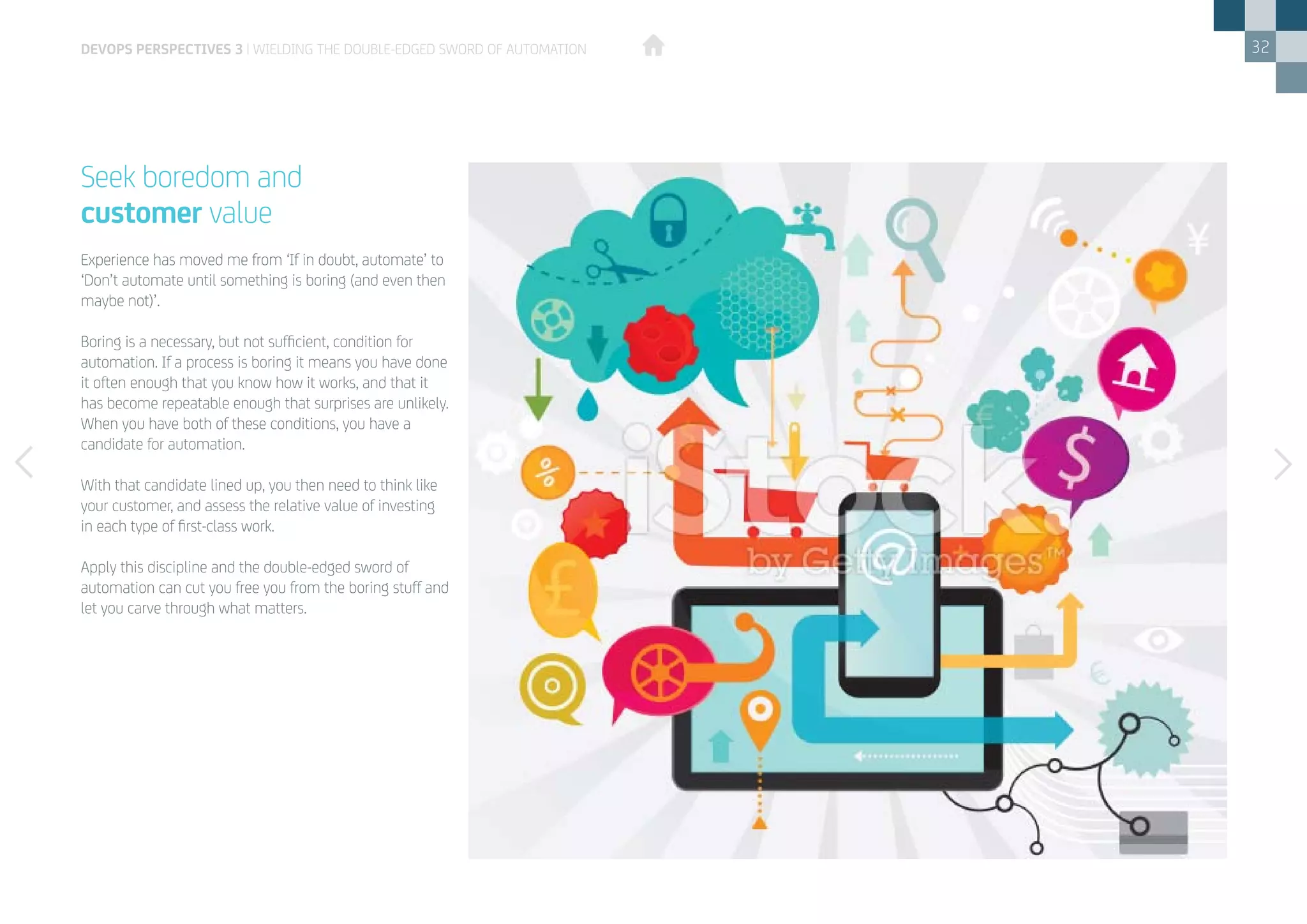 32
Experience has moved me from ‘If in doubt, automate’ to
‘Don’t automate until something is boring (and even then
maybe not)’.
Boring is a necessary, but not sufficient, condition for
automation. If a process is boring it means you have done
it often enough that you know how it works, and that it
has become repeatable enough that surprises are unlikely.
When you have both of these conditions, you have a
candidate for automation.
With that candidate lined up, you then need to think like
your customer, and assess the relative value of investing
in each type of first-class work.
Apply this discipline and the double-edged sword of
automation can cut you free you from the boring stuff and
let you carve through what matters.
Seek boredom and
customer value
devops perspectives 3 | Wielding the double-edged sword of automation
 