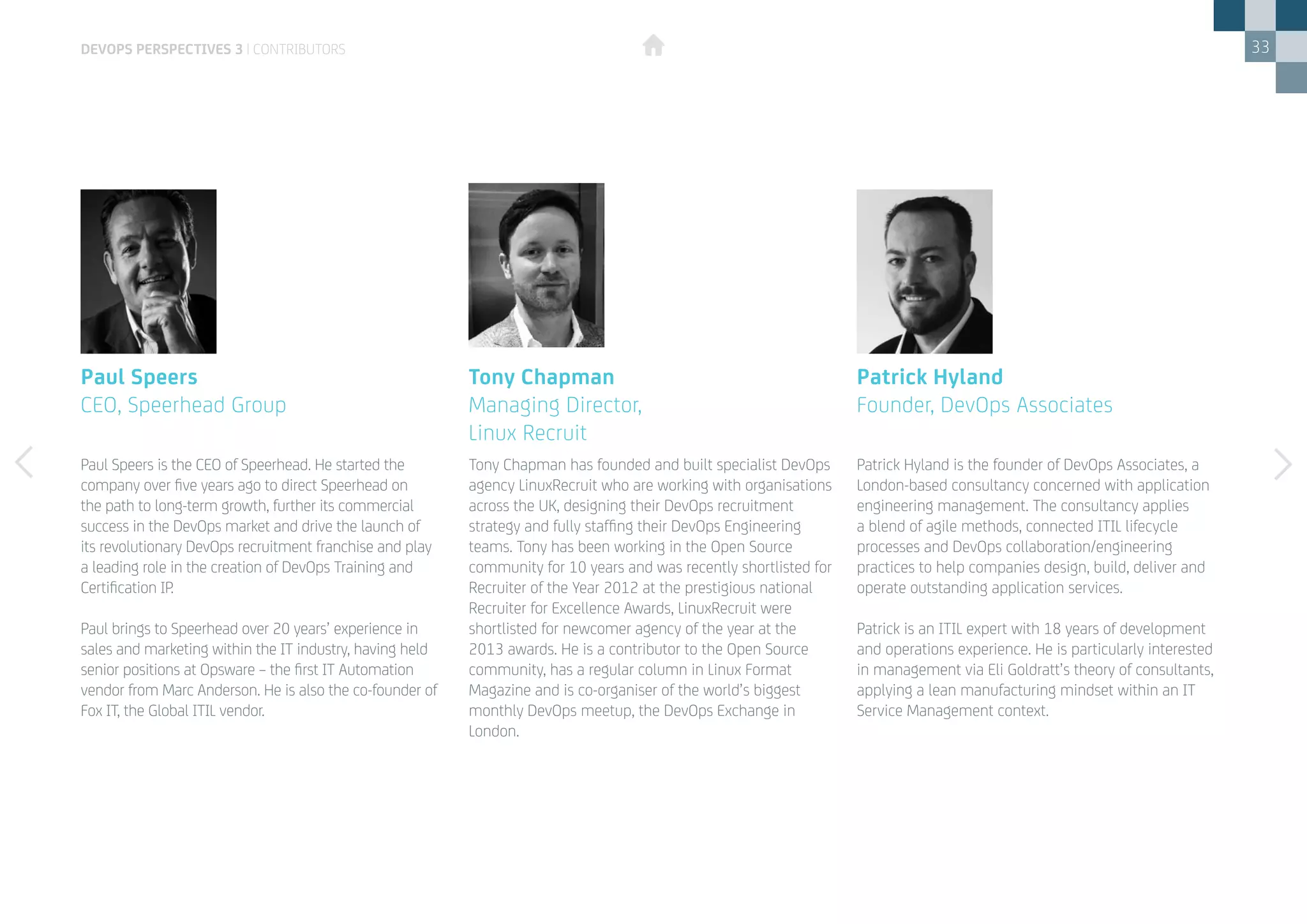 33
Paul Speers is the CEO of Speerhead. He started the
company over five years ago to direct Speerhead on
the path to long-term growth, further its commercial
success in the DevOps market and drive the launch of
its revolutionary DevOps recruitment franchise and play
a leading role in the creation of DevOps Training and
Certification IP.
Paul brings to Speerhead over 20 years’ experience in
sales and marketing within the IT industry, having held
senior positions at Opsware – the first IT Automation
vendor from Marc Anderson. He is also the co-founder of
Fox IT, the Global ITIL vendor.
Paul Speers
CEO, Speerhead Group
Patrick Hyland is the founder of DevOps Associates, a
London-based consultancy concerned with application
engineering management. The consultancy applies
a blend of agile methods, connected ITIL lifecycle
processes and DevOps collaboration/engineering
practices to help companies design, build, deliver and
operate outstanding application services.
Patrick is an ITIL expert with 18 years of development
and operations experience. He is particularly interested
in management via Eli Goldratt’s theory of consultants,
applying a lean manufacturing mindset within an IT
Service Management context.
Patrick Hyland
Founder, DevOps Associates
Tony Chapman has founded and built specialist DevOps
agency LinuxRecruit who are working with organisations
across the UK, designing their DevOps recruitment
strategy and fully staffing their DevOps Engineering
teams. Tony has been working in the Open Source
community for 10 years and was recently shortlisted for
Recruiter of the Year 2012 at the prestigious national
Recruiter for Excellence Awards, LinuxRecruit were
shortlisted for newcomer agency of the year at the
2013 awards. He is a contributor to the Open Source
community, has a regular column in Linux Format
Magazine and is co-organiser of the world’s biggest
monthly DevOps meetup, the DevOps Exchange in
London.
Tony Chapman
Managing Director, 			
Linux Recruit
devops perspectives 3 | contributors
 