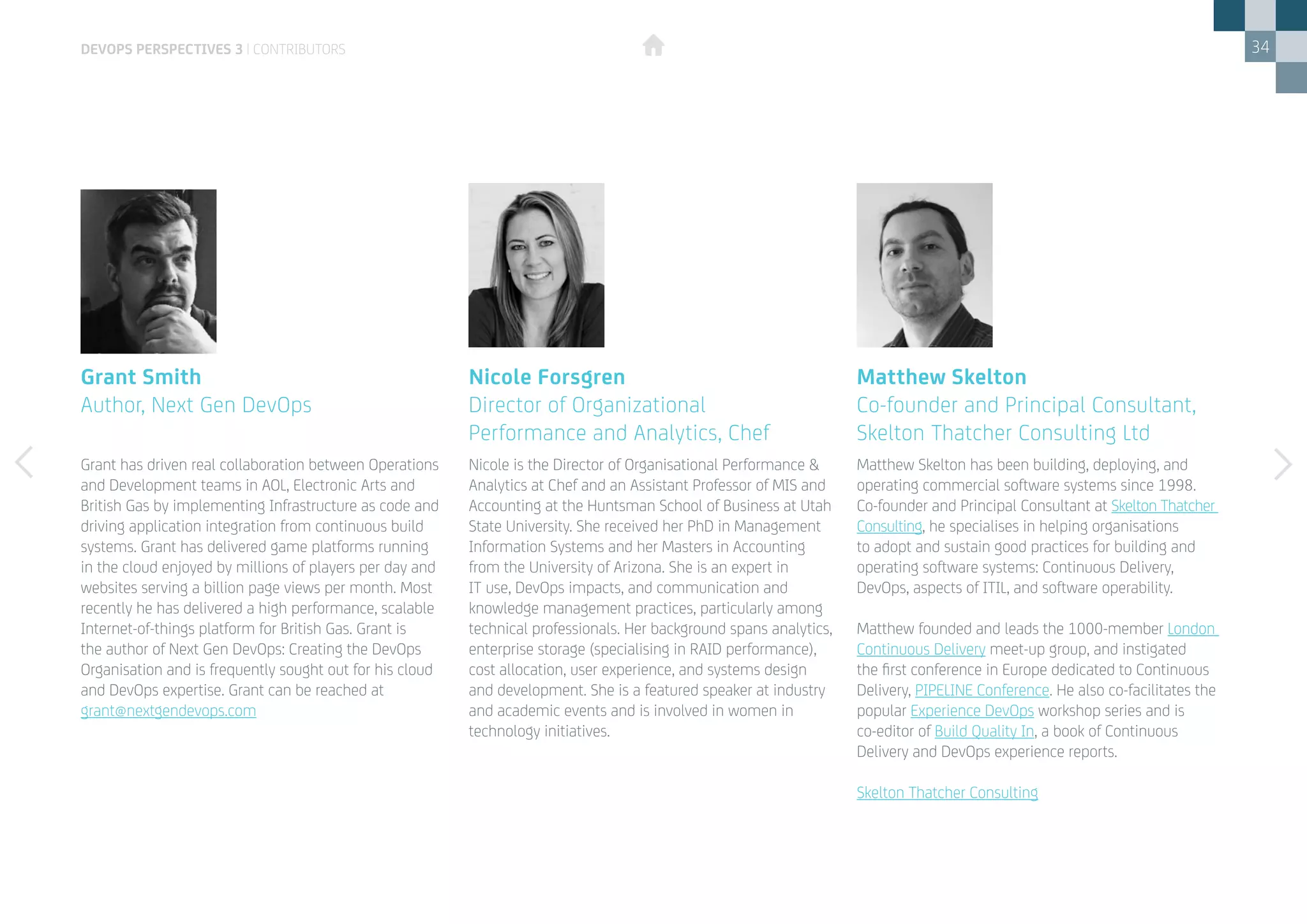 34
Matthew Skelton has been building, deploying, and
operating commercial software systems since 1998.
Co-founder and Principal Consultant at Skelton Thatcher
Consulting, he specialises in helping organisations
to adopt and sustain good practices for building and
operating software systems: Continuous Delivery,
DevOps, aspects of ITIL, and software operability.
Matthew founded and leads the 1000-member London
Continuous Delivery meet-up group, and instigated
the first conference in Europe dedicated to Continuous
Delivery, PIPELINE Conference. He also co-facilitates the
popular Experience DevOps workshop series and is
co-editor of Build Quality In, a book of Continuous
Delivery and DevOps experience reports.
Skelton Thatcher Consulting
Grant has driven real collaboration between Operations
and Development teams in AOL, Electronic Arts and
British Gas by implementing Infrastructure as code and
driving application integration from continuous build
systems. Grant has delivered game platforms running
in the cloud enjoyed by millions of players per day and
websites serving a billion page views per month. Most
recently he has delivered a high performance, scalable
Internet-of-things platform for British Gas. Grant is
the author of Next Gen DevOps: Creating the DevOps
Organisation and is frequently sought out for his cloud
and DevOps expertise. Grant can be reached at 	
grant@nextgendevops.com
Matthew Skelton
Co-founder and Principal Consultant,
Skelton Thatcher Consulting Ltd
Grant Smith
Author, Next Gen DevOps
Nicole is the Director of Organisational Performance &
Analytics at Chef and an Assistant Professor of MIS and
Accounting at the Huntsman School of Business at Utah
State University. She received her PhD in Management
Information Systems and her Masters in Accounting
from the University of Arizona. She is an expert in
IT use, DevOps impacts, and communication and
knowledge management practices, particularly among
technical professionals. Her background spans analytics,
enterprise storage (specialising in RAID performance),
cost allocation, user experience, and systems design
and development. She is a featured speaker at industry
and academic events and is involved in women in
technology initiatives.
Nicole Forsgren
Director of Organizational 	
Performance and Analytics, Chef
devops perspectives 3 | contributors
 