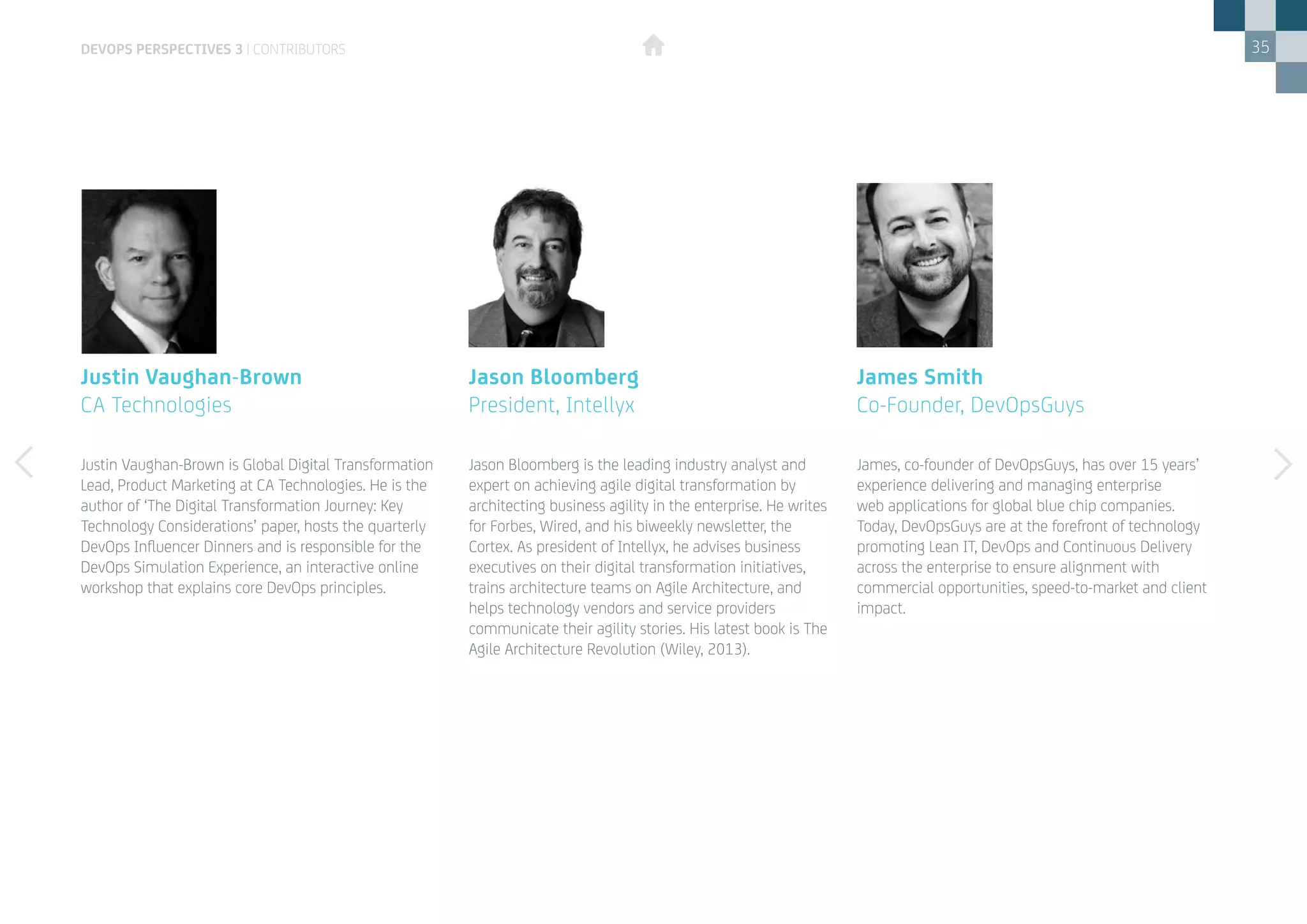 35
James, co-founder of DevOpsGuys, has over 15 years’
experience delivering and managing enterprise
web applications for global blue chip companies.
Today, DevOpsGuys are at the forefront of technology
promoting Lean IT, DevOps and Continuous Delivery
across the enterprise to ensure alignment with
commercial opportunities, speed-to-market and client
impact.
Justin Vaughan-Brown is Global Digital Transformation
Lead, Product Marketing at CA Technologies. He is the
author of ‘The Digital Transformation Journey: Key
Technology Considerations’ paper, hosts the quarterly
DevOps Influencer Dinners and is responsible for the
DevOps Simulation Experience, an interactive online
workshop that explains core DevOps principles.
James Smith
Co-Founder, DevOpsGuys
Justin Vaughan-Brown
CA Technologies
Jason Bloomberg is the leading industry analyst and
expert on achieving agile digital transformation by
architecting business agility in the enterprise. He writes
for Forbes, Wired, and his biweekly newsletter, the
Cortex. As president of Intellyx, he advises business
executives on their digital transformation initiatives,
trains architecture teams on Agile Architecture, and
helps technology vendors and service providers
communicate their agility stories. His latest book is The
Agile Architecture Revolution (Wiley, 2013).
Jason Bloomberg
President, Intellyx
devops perspectives 3 | contributors
 