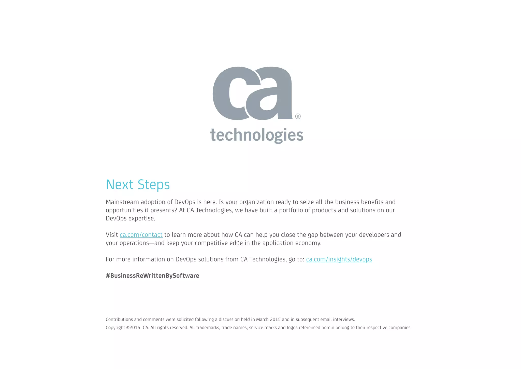 Next Steps
Mainstream adoption of DevOps is here. Is your organization ready to seize all the business benefits and
opportunities it presents? At CA Technologies, we have built a portfolio of products and solutions on our
DevOps expertise.
Visit ca.com/contact to learn more about how CA can help you close the gap between your developers and
your operations—and keep your competitive edge in the application economy.
For more information on DevOps solutions from CA Technologies, go to: ca.com/insights/devops
#BusinessReWrittenBySoftware
Contributions and comments were solicited following a discussion held in March 2015 and in subsequent email interviews. 		
Copyright ©2015 CA. All rights reserved. All trademarks, trade names, service marks and logos referenced herein belong to their respective companies.
 