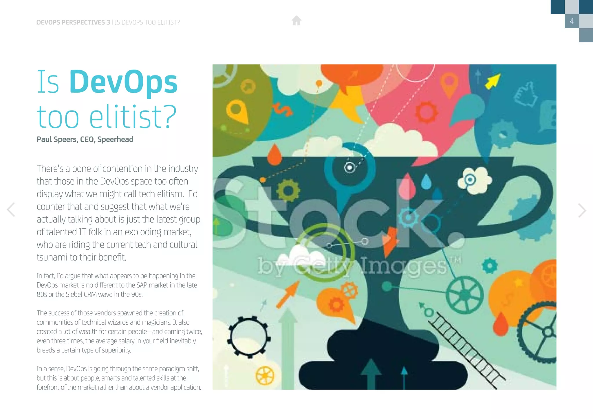 4
There’s a bone of contention in the industry
that those in the DevOps space too often
display what we might call tech elitism. I’d
counter that and suggest that what we’re
actually talking about is just the latest group
of talented IT folk in an exploding market,
who are riding the current tech and cultural
tsunami to their benefit.
Is DevOps
too elitist?Paul Speers, CEO, Speerhead
In fact, I’d argue that what appears to be happening in the
DevOps market is no different to the SAP market in the late
80s or the Siebel CRM wave in the 90s.
The success of those vendors spawned the creation of
communities of technical wizards and magicians. It also
created a lot of wealth for certain people—and earning twice,
even three times, the average salary in your field inevitably
breeds a certain type of superiority.
In a sense, DevOps is going through the same paradigm shift,
but this is about people, smarts and talented skills at the
forefront of the market rather than about a vendor application.
devops perspectives 3 | Is DevOps too elitist?
 
