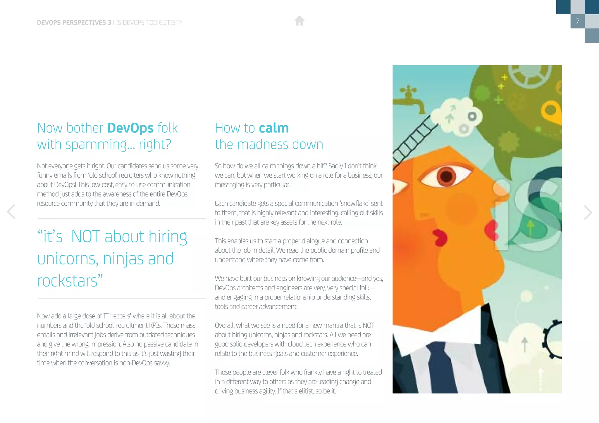 7
Not everyone gets it right. Our candidates send us some very
funny emails from ‘old school’ recruiters who know nothing
about DevOps! This low-cost, easy-to-use communication
method just adds to the awareness of the entire DevOps
resource community that they are in demand.
Now add a large dose of IT ‘reccers’ where it is all about the
numbers and the ‘old school’ recruitment KPIs. These mass
emails and irrelevant jobs derive from outdated techniques
and give the wrong impression. Also no passive candidate in
their right mind will respond to this as it’s just wasting their
time when the conversation is non-DevOps-savvy.
So how do we all calm things down a bit? Sadly I don’t think
we can, but when we start working on a role for a business, our
messaging is very particular.
Each candidate gets a special communication ‘snowflake’ sent
to them, that is highly relevant and interesting, calling out skills
in their past that are key assets for the next role.
This enables us to start a proper dialogue and connection
about the job in detail. We read the public domain profile and
understand where they have come from.
We have built our business on knowing our audience—and yes,
DevOps architects and engineers are very, very special folk—
and engaging in a proper relationship understanding skills,
tools and career advancement.
Overall, what we see is a need for a new mantra that is NOT
about hiring unicorns, ninjas and rockstars. All we need are
good solid developers with cloud tech experience who can
relate to the business goals and customer experience.
Those people are clever folk who frankly have a right to treated
in a different way to others as they are leading change and
driving business agility. If that’s elitist, so be it.
Now bother DevOps folk
with spamming… right?
How to calm
the madness down
“it’s NOT about hiring
unicorns, ninjas and
rockstars”
devops perspectives 3 | Is DevOps too elitist?
 