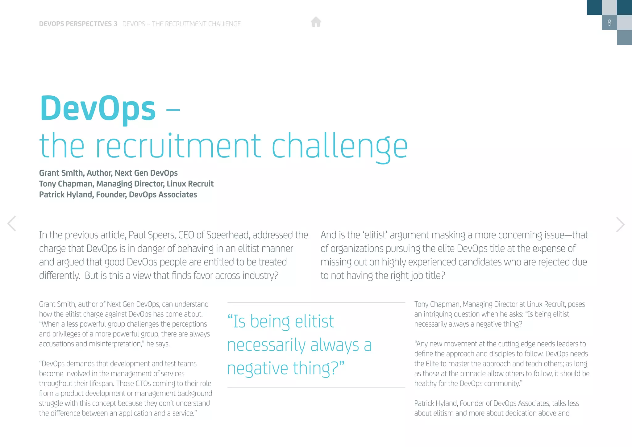 8
Grant Smith, author of Next Gen DevOps, can understand
how the elitist charge against DevOps has come about.
“When a less powerful group challenges the perceptions
and privileges of a more powerful group, there are always
accusations and misinterpretation,” he says.
“DevOps demands that development and test teams
become involved in the management of services
throughout their lifespan. Those CTOs coming to their role
from a product development or management background
struggle with this concept because they don’t understand
the difference between an application and a service.”
Tony Chapman, Managing Director at Linux Recruit, poses
an intriguing question when he asks: “Is being elitist
necessarily always a negative thing?
“Any new movement at the cutting edge needs leaders to
define the approach and disciples to follow. DevOps needs
the Elite to master the approach and teach others; as long
as those at the pinnacle allow others to follow, it should be
healthy for the DevOps community.”
Patrick Hyland, Founder of DevOps Associates, talks less
about elitism and more about dedication above and
In the previous article, Paul Speers, CEO of Speerhead, addressed the
charge that DevOps is in danger of behaving in an elitist manner
and argued that good DevOps people are entitled to be treated
differently. But is this a view that finds favor across industry?
And is the ‘elitist’ argument masking a more concerning issue—that
of organizations pursuing the elite DevOps title at the expense of
missing out on highly experienced candidates who are rejected due
to not having the right job title?
DevOps –
the recruitment challengeGrant Smith, Author, Next Gen DevOps
Tony Chapman, Managing Director, Linux Recruit
Patrick Hyland, Founder, DevOps Associates
“Is being elitist
necessarily always a
negative thing?”
devops perspectives 3 | DevOps – the recruitment challenge
 