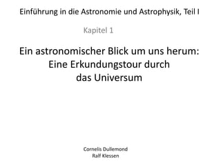 Einführung in die Astronomie und Astrophysik, Teil I
Kapitel 1
Ein astronomischer Blick um uns herum:
Eine Erkundungstour durch
das Universum
Cornelis Dullemond
Ralf Klessen
 