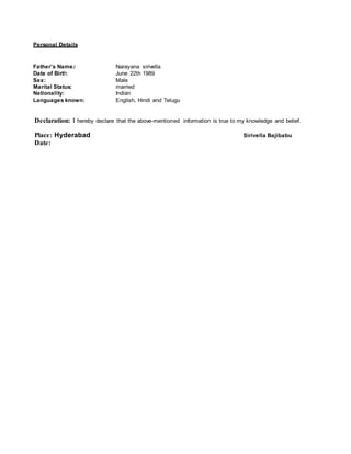 Personal Details
Father’s Name: Narayana sirivella
Date of Birth: June 22th 1989
Sex: Male
Marital Status: married
Nationality: Indian
Languages known: English, Hindi and Telugu
Declaration: I hereby declare that the above-mentioned information is true to my knowledge and belief.
Place: Hyderabad Sirivella Bajibabu
Date:
 