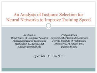 An Analysis of Instance Selection for
Neural Networks to Improve Training Speed
Xunhu Sun
Department of Computer Sciences
Florida Institute of Technology
Melbourne, FL 32901, USA
sunx2013@my.fit.edu
Philip K. Chan
Department of Computer Sciences
Florida Institute of Technology
Melbourne, FL 32901, USA
pkc@cs.fit.edu
Speaker: Xunhu Sun
 