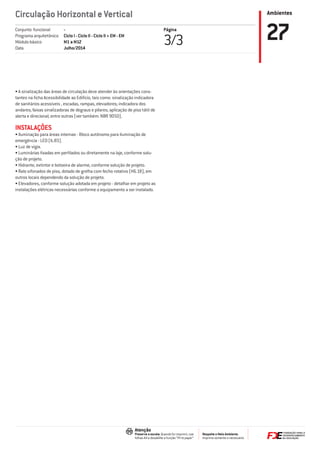 Ambientes
Respeite o Meio Ambiente.
Imprima somente o necessário
Atenção
Preserve a escala: Quando for imprimir, use
folhas A4 e desabilite a função “Fit to paper”
Circulação Horizontal e Vertical
Página
3/3 27-
Ciclo I - Ciclo II - Ciclo II + EM - EM
M1 a M12
Julho/2014
Conjunto funcional
Programa arquitetônico
Módulo básico
Data
• A sinalização das áreas de circulação deve atender às orientações cons-
tantes na ﬁcha Acessibilidade ao Edifício, tais como: sinalização indicadora
de sanitários acessíveis , escadas, rampas, elevadores; indicadora dos
andares; faixas sinalizadoras de degraus e pilares; aplicação de piso tátil de
alerta e direcional; entre outras (ver também: NBR 9050).
INSTALAÇÕES
• Iluminação para áreas internas - Bloco autônomo para iluminação de
emergência - LED (IL-83).
• Luz de vigia.
• Luminárias ﬁxadas em perﬁlados ou diretamente na laje, conforme solu-
ção de projeto.
• Hidrante, extintor e botoeira de alarme, conforme solução de projeto.
• Ralo sifonados de piso, dotado de grelha com fecho rotativo (H6.18), em
outros locais dependendo da solução de projeto.
• Elevadores, conforme solução adotada em projeto - detalhar em projeto as
instalações elétricas necessárias conforme o equipamento a ser instalado.
 