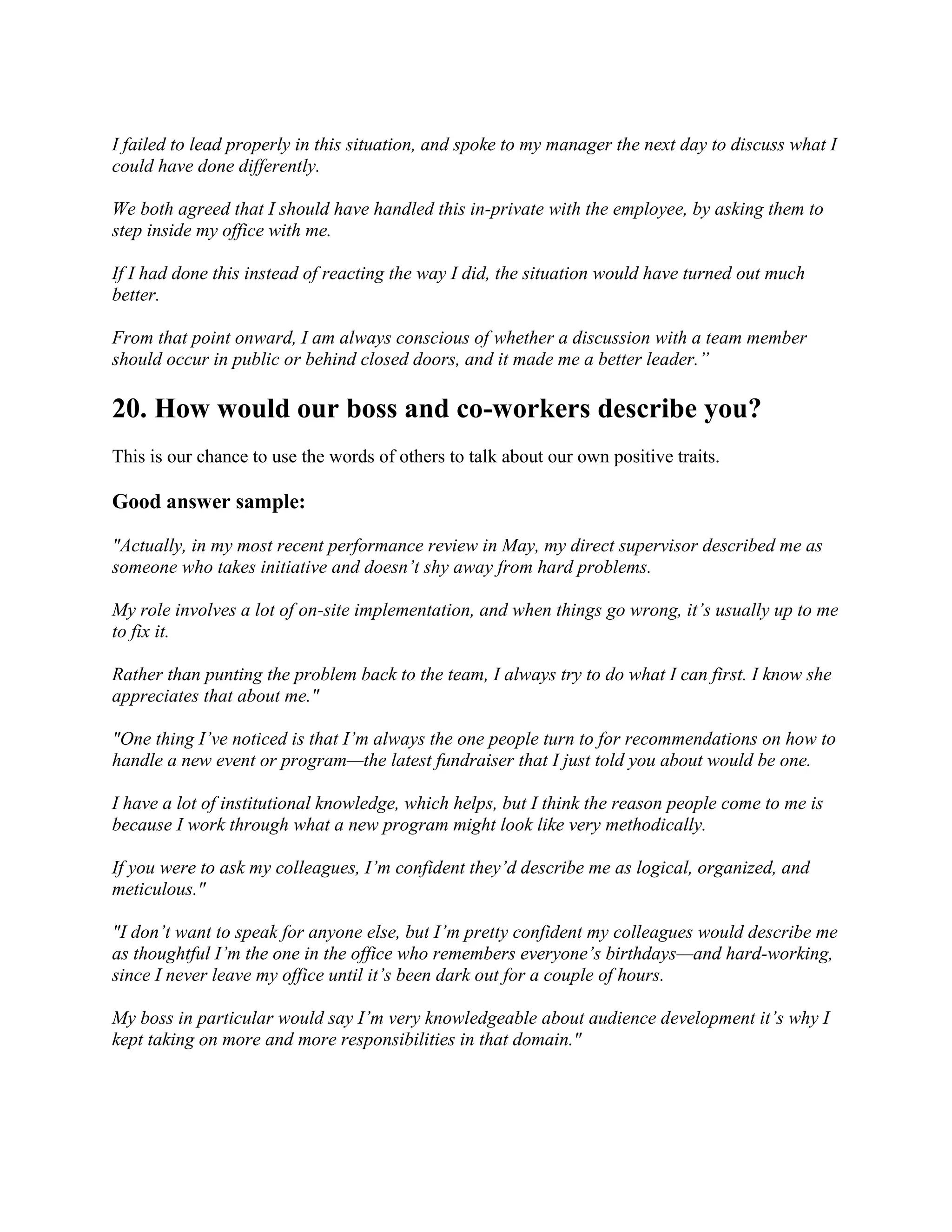 I failed to lead properly in this situation, and spoke to my manager the next day to discuss what I
could have done differently.
We both agreed that I should have handled this in-private with the employee, by asking them to
step inside my office with me.
If I had done this instead of reacting the way I did, the situation would have turned out much
better.
From that point onward, I am always conscious of whether a discussion with a team member
should occur in public or behind closed doors, and it made me a better leader.”
20. How would our boss and co-workers describe you?
This is our chance to use the words of others to talk about our own positive traits.
Good answer sample:
"Actually, in my most recent performance review in May, my direct supervisor described me as
someone who takes initiative and doesn’t shy away from hard problems.
My role involves a lot of on-site implementation, and when things go wrong, it’s usually up to me
to fix it.
Rather than punting the problem back to the team, I always try to do what I can first. I know she
appreciates that about me."
"One thing I’ve noticed is that I’m always the one people turn to for recommendations on how to
handle a new event or program—the latest fundraiser that I just told you about would be one.
I have a lot of institutional knowledge, which helps, but I think the reason people come to me is
because I work through what a new program might look like very methodically.
If you were to ask my colleagues, I’m confident they’d describe me as logical, organized, and
meticulous."
"I don’t want to speak for anyone else, but I’m pretty confident my colleagues would describe me
as thoughtful I’m the one in the office who remembers everyone’s birthdays—and hard-working,
since I never leave my office until it’s been dark out for a couple of hours.
My boss in particular would say I’m very knowledgeable about audience development it’s why I
kept taking on more and more responsibilities in that domain."
 