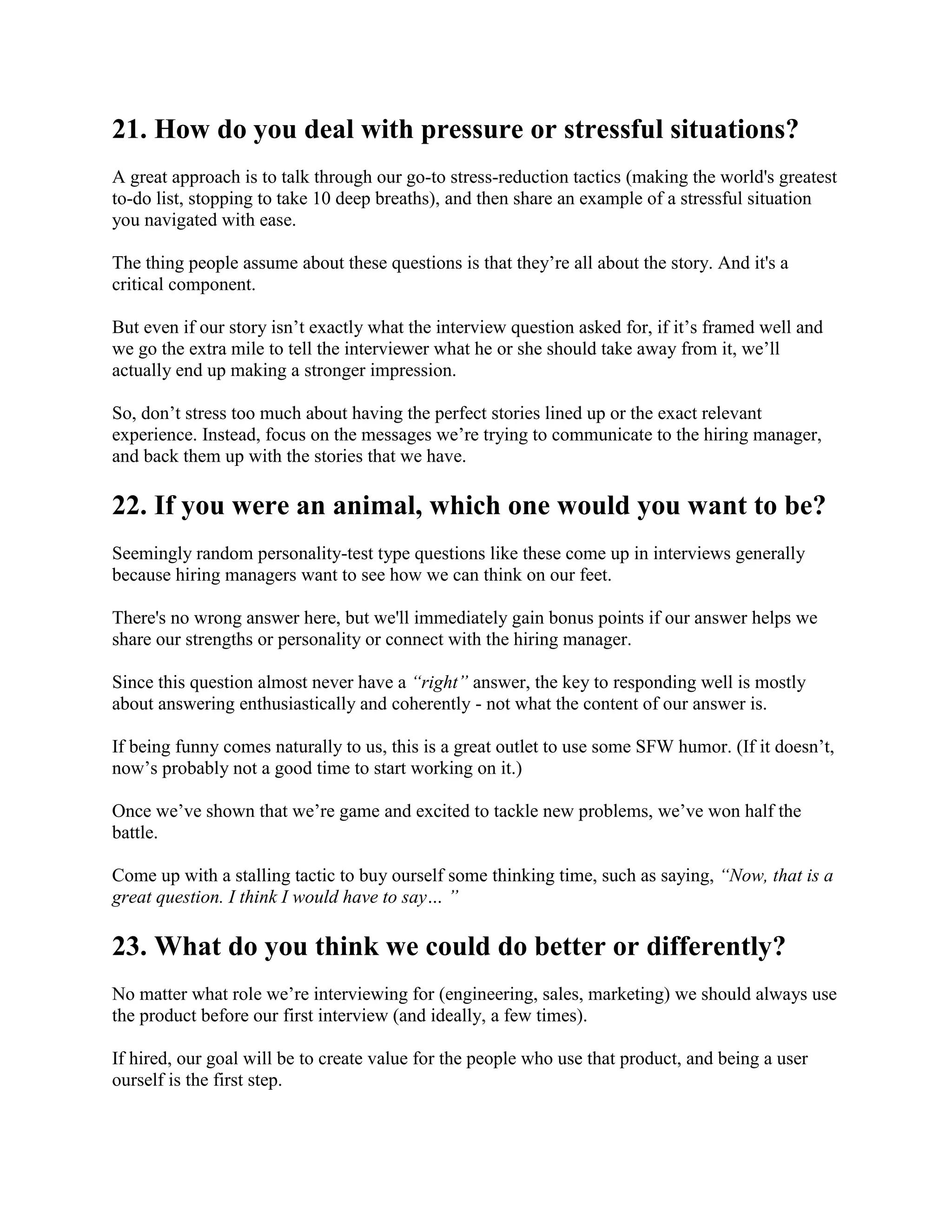 21. How do you deal with pressure or stressful situations?
A great approach is to talk through our go-to stress-reduction tactics (making the world's greatest
to-do list, stopping to take 10 deep breaths), and then share an example of a stressful situation
you navigated with ease.
The thing people assume about these questions is that they’re all about the story. And it's a
critical component.
But even if our story isn’t exactly what the interview question asked for, if it’s framed well and
we go the extra mile to tell the interviewer what he or she should take away from it, we’ll
actually end up making a stronger impression.
So, don’t stress too much about having the perfect stories lined up or the exact relevant
experience. Instead, focus on the messages we’re trying to communicate to the hiring manager,
and back them up with the stories that we have.
22. If you were an animal, which one would you want to be?
Seemingly random personality-test type questions like these come up in interviews generally
because hiring managers want to see how we can think on our feet.
There's no wrong answer here, but we'll immediately gain bonus points if our answer helps we
share our strengths or personality or connect with the hiring manager.
Since this question almost never have a “right” answer, the key to responding well is mostly
about answering enthusiastically and coherently - not what the content of our answer is.
If being funny comes naturally to us, this is a great outlet to use some SFW humor. (If it doesn’t,
now’s probably not a good time to start working on it.)
Once we’ve shown that we’re game and excited to tackle new problems, we’ve won half the
battle.
Come up with a stalling tactic to buy ourself some thinking time, such as saying, “Now, that is a
great question. I think I would have to say… ”
23. What do you think we could do better or differently?
No matter what role we’re interviewing for (engineering, sales, marketing) we should always use
the product before our first interview (and ideally, a few times).
If hired, our goal will be to create value for the people who use that product, and being a user
ourself is the first step.
 