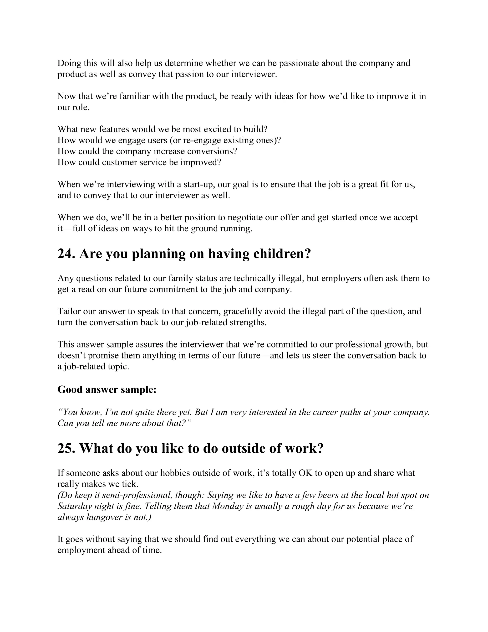 Doing this will also help us determine whether we can be passionate about the company and
product as well as convey that passion to our interviewer.
Now that we’re familiar with the product, be ready with ideas for how we’d like to improve it in
our role.
What new features would we be most excited to build?
How would we engage users (or re-engage existing ones)?
How could the company increase conversions?
How could customer service be improved?
When we’re interviewing with a start-up, our goal is to ensure that the job is a great fit for us,
and to convey that to our interviewer as well.
When we do, we’ll be in a better position to negotiate our offer and get started once we accept
it—full of ideas on ways to hit the ground running.
24. Are you planning on having children?
Any questions related to our family status are technically illegal, but employers often ask them to
get a read on our future commitment to the job and company.
Tailor our answer to speak to that concern, gracefully avoid the illegal part of the question, and
turn the conversation back to our job-related strengths.
This answer sample assures the interviewer that we’re committed to our professional growth, but
doesn’t promise them anything in terms of our future—and lets us steer the conversation back to
a job-related topic.
Good answer sample:
“You know, I’m not quite there yet. But I am very interested in the career paths at your company.
Can you tell me more about that?”
25. What do you like to do outside of work?
If someone asks about our hobbies outside of work, it’s totally OK to open up and share what
really makes we tick.
(Do keep it semi-professional, though: Saying we like to have a few beers at the local hot spot on
Saturday night is fine. Telling them that Monday is usually a rough day for us because we’re
always hungover is not.)
It goes without saying that we should find out everything we can about our potential place of
employment ahead of time.
 