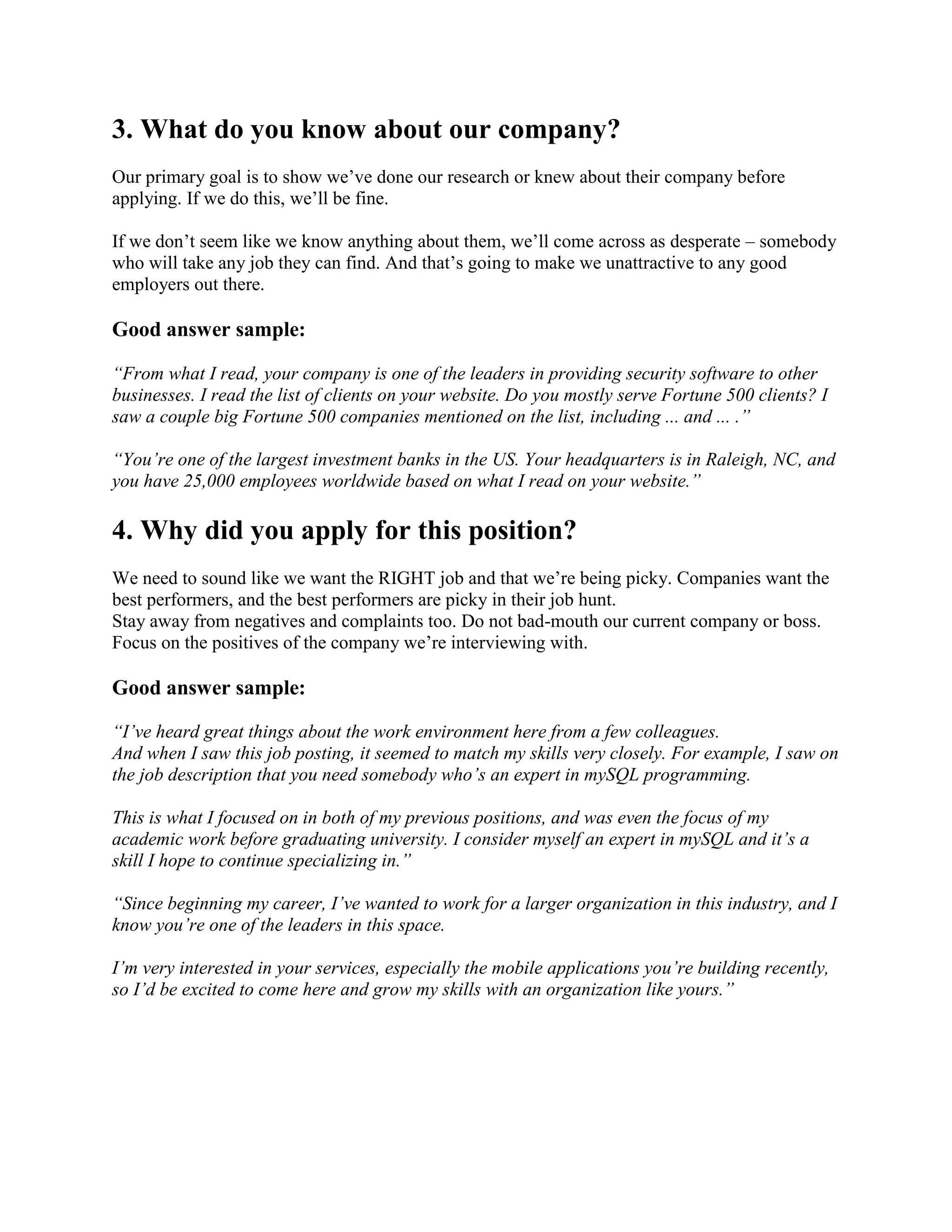 3. What do you know about our company?
Our primary goal is to show we’ve done our research or knew about their company before
applying. If we do this, we’ll be fine.
If we don’t seem like we know anything about them, we’ll come across as desperate – somebody
who will take any job they can find. And that’s going to make we unattractive to any good
employers out there.
Good answer sample:
“From what I read, your company is one of the leaders in providing security software to other
businesses. I read the list of clients on your website. Do you mostly serve Fortune 500 clients? I
saw a couple big Fortune 500 companies mentioned on the list, including ... and ... .”
“You’re one of the largest investment banks in the US. Your headquarters is in Raleigh, NC, and
you have 25,000 employees worldwide based on what I read on your website.”
4. Why did you apply for this position?
We need to sound like we want the RIGHT job and that we’re being picky. Companies want the
best performers, and the best performers are picky in their job hunt.
Stay away from negatives and complaints too. Do not bad-mouth our current company or boss.
Focus on the positives of the company we’re interviewing with.
Good answer sample:
“I’ve heard great things about the work environment here from a few colleagues.
And when I saw this job posting, it seemed to match my skills very closely. For example, I saw on
the job description that you need somebody who’s an expert in mySQL programming.
This is what I focused on in both of my previous positions, and was even the focus of my
academic work before graduating university. I consider myself an expert in mySQL and it’s a
skill I hope to continue specializing in.”
“Since beginning my career, I’ve wanted to work for a larger organization in this industry, and I
know you’re one of the leaders in this space.
I’m very interested in your services, especially the mobile applications you’re building recently,
so I’d be excited to come here and grow my skills with an organization like yours.”
 