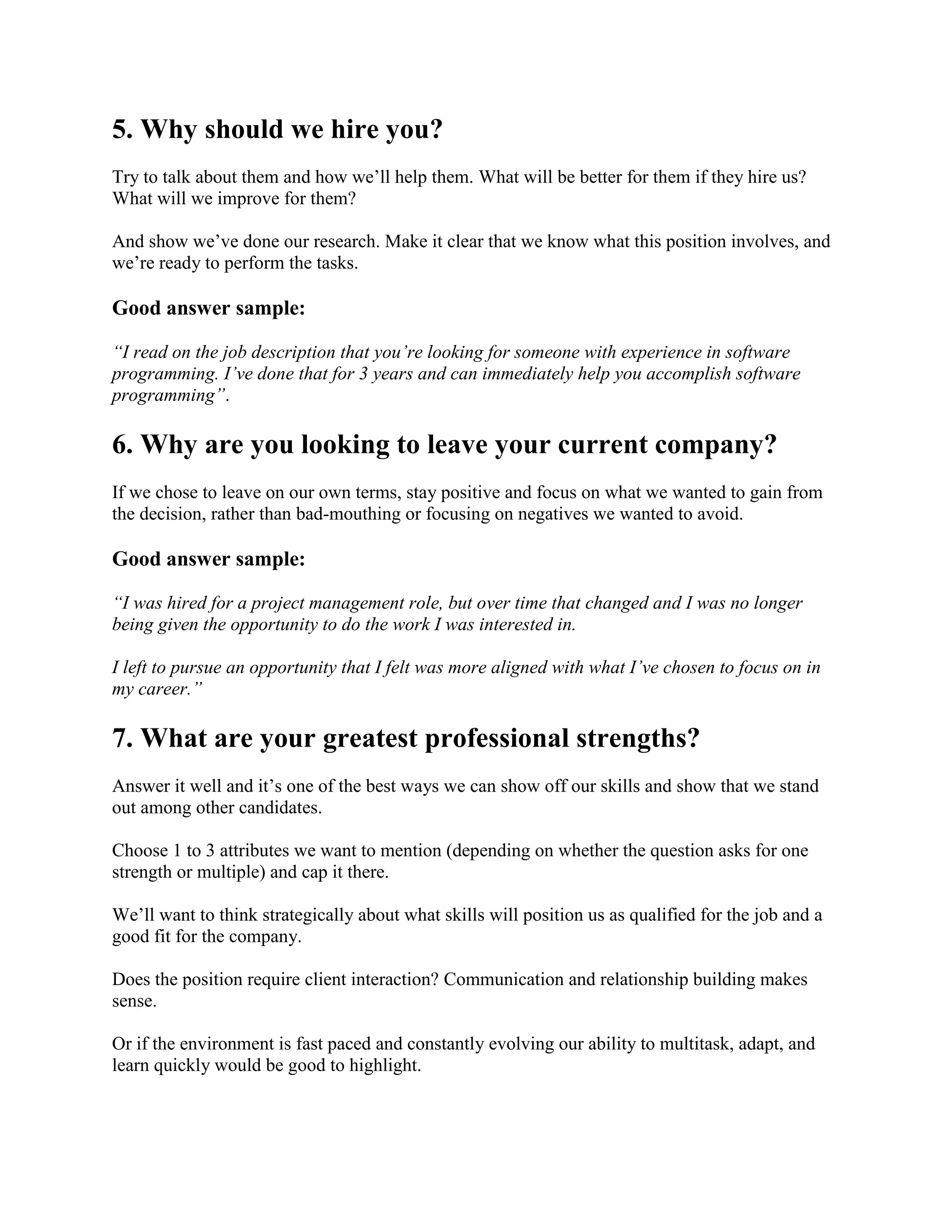 5. Why should we hire you?
Try to talk about them and how we’ll help them. What will be better for them if they hire us?
What will we improve for them?
And show we’ve done our research. Make it clear that we know what this position involves, and
we’re ready to perform the tasks.
Good answer sample:
“I read on the job description that you’re looking for someone with experience in software
programming. I’ve done that for 3 years and can immediately help you accomplish software
programming”.
6. Why are you looking to leave your current company?
If we chose to leave on our own terms, stay positive and focus on what we wanted to gain from
the decision, rather than bad-mouthing or focusing on negatives we wanted to avoid.
Good answer sample:
“I was hired for a project management role, but over time that changed and I was no longer
being given the opportunity to do the work I was interested in.
I left to pursue an opportunity that I felt was more aligned with what I’ve chosen to focus on in
my career.”
7. What are your greatest professional strengths?
Answer it well and it’s one of the best ways we can show off our skills and show that we stand
out among other candidates.
Choose 1 to 3 attributes we want to mention (depending on whether the question asks for one
strength or multiple) and cap it there.
We’ll want to think strategically about what skills will position us as qualified for the job and a
good fit for the company.
Does the position require client interaction? Communication and relationship building makes
sense.
Or if the environment is fast paced and constantly evolving our ability to multitask, adapt, and
learn quickly would be good to highlight.
 