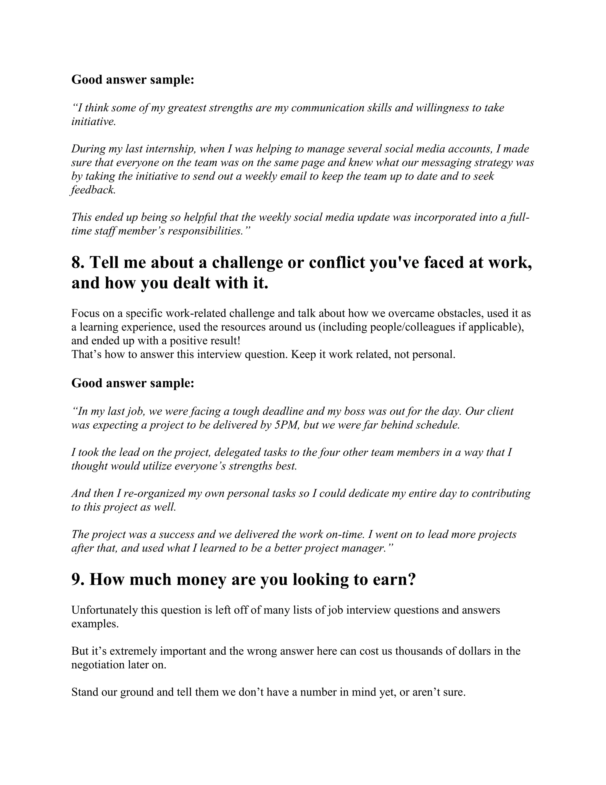Good answer sample:
“I think some of my greatest strengths are my communication skills and willingness to take
initiative.
During my last internship, when I was helping to manage several social media accounts, I made
sure that everyone on the team was on the same page and knew what our messaging strategy was
by taking the initiative to send out a weekly email to keep the team up to date and to seek
feedback.
This ended up being so helpful that the weekly social media update was incorporated into a full-
time staff member’s responsibilities.”
8. Tell me about a challenge or conflict you've faced at work,
and how you dealt with it.
Focus on a specific work-related challenge and talk about how we overcame obstacles, used it as
a learning experience, used the resources around us (including people/colleagues if applicable),
and ended up with a positive result!
That’s how to answer this interview question. Keep it work related, not personal.
Good answer sample:
“In my last job, we were facing a tough deadline and my boss was out for the day. Our client
was expecting a project to be delivered by 5PM, but we were far behind schedule.
I took the lead on the project, delegated tasks to the four other team members in a way that I
thought would utilize everyone’s strengths best.
And then I re-organized my own personal tasks so I could dedicate my entire day to contributing
to this project as well.
The project was a success and we delivered the work on-time. I went on to lead more projects
after that, and used what I learned to be a better project manager.”
9. How much money are you looking to earn?
Unfortunately this question is left off of many lists of job interview questions and answers
examples.
But it’s extremely important and the wrong answer here can cost us thousands of dollars in the
negotiation later on.
Stand our ground and tell them we don’t have a number in mind yet, or aren’t sure.
 