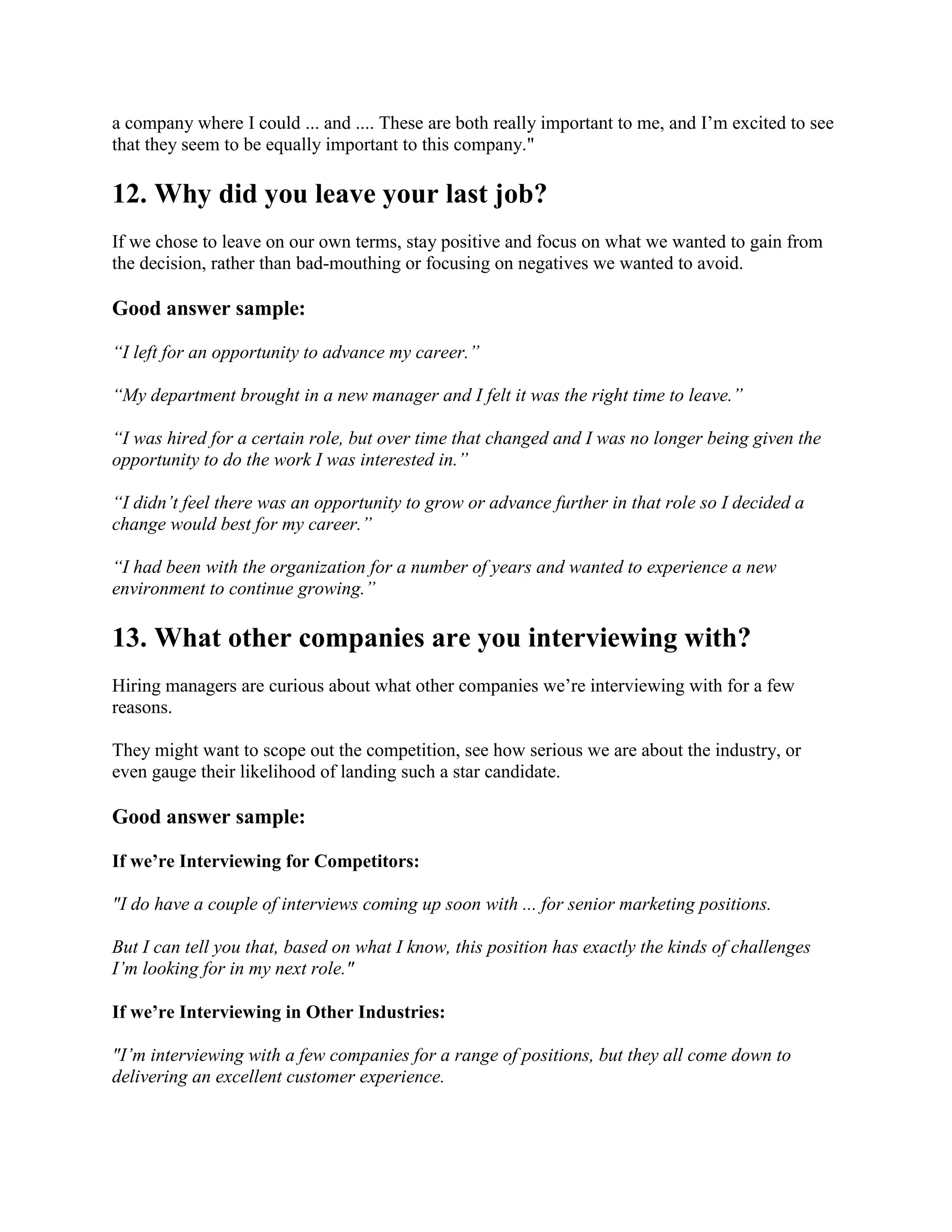 a company where I could ... and .... These are both really important to me, and I’m excited to see
that they seem to be equally important to this company."
12. Why did you leave your last job?
If we chose to leave on our own terms, stay positive and focus on what we wanted to gain from
the decision, rather than bad-mouthing or focusing on negatives we wanted to avoid.
Good answer sample:
“I left for an opportunity to advance my career.”
“My department brought in a new manager and I felt it was the right time to leave.”
“I was hired for a certain role, but over time that changed and I was no longer being given the
opportunity to do the work I was interested in.”
“I didn’t feel there was an opportunity to grow or advance further in that role so I decided a
change would best for my career.”
“I had been with the organization for a number of years and wanted to experience a new
environment to continue growing.”
13. What other companies are you interviewing with?
Hiring managers are curious about what other companies we’re interviewing with for a few
reasons.
They might want to scope out the competition, see how serious we are about the industry, or
even gauge their likelihood of landing such a star candidate.
Good answer sample:
If we’re Interviewing for Competitors:
"I do have a couple of interviews coming up soon with ... for senior marketing positions.
But I can tell you that, based on what I know, this position has exactly the kinds of challenges
I’m looking for in my next role."
If we’re Interviewing in Other Industries:
"I’m interviewing with a few companies for a range of positions, but they all come down to
delivering an excellent customer experience.
 