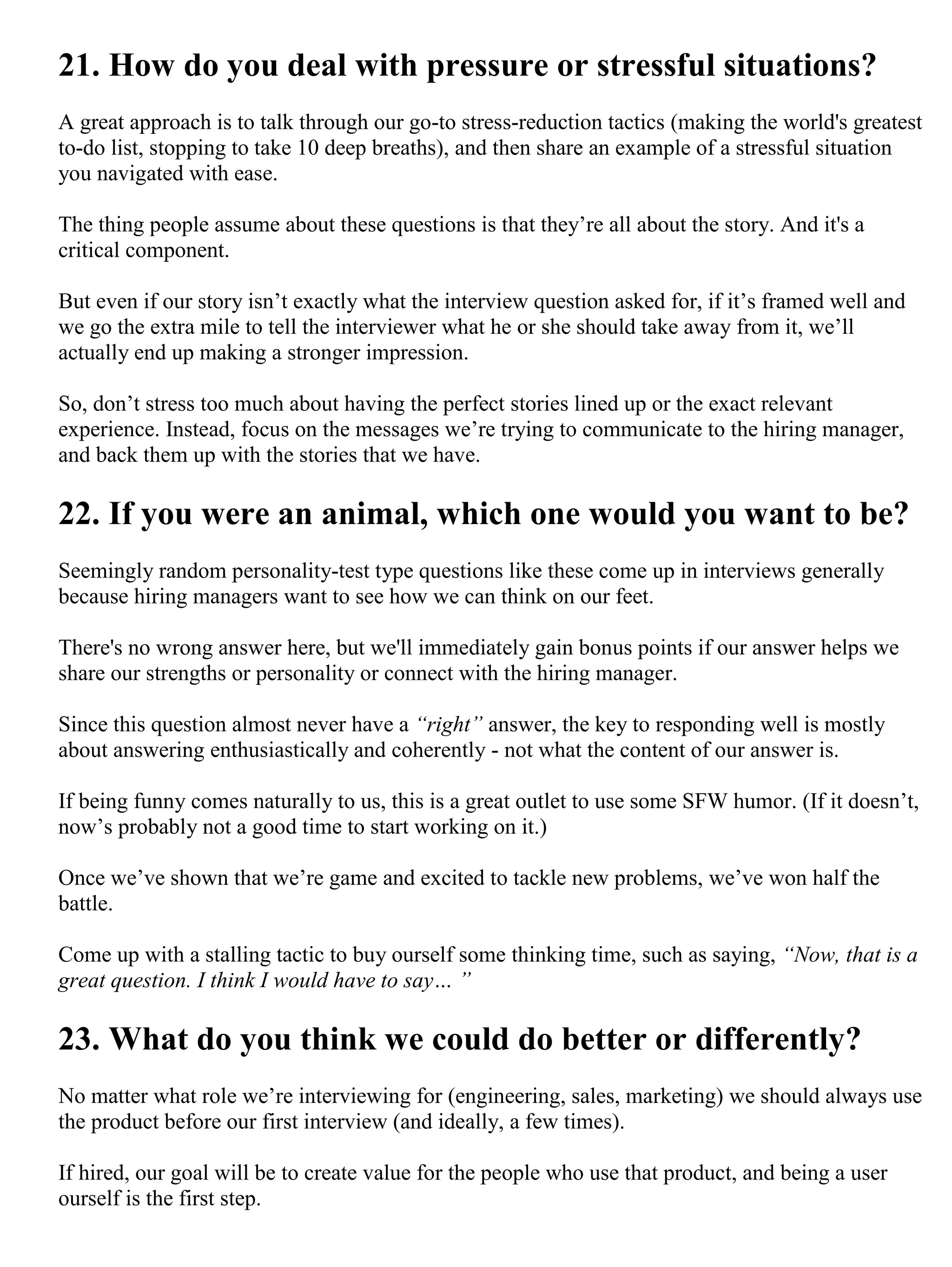 21. How do you deal with pressure or stressful situations?
A great approach is to talk through our go-to stress-reduction tactics (making the world's greatest
to-do list, stopping to take 10 deep breaths), and then share an example of a stressful situation
you navigated with ease.
The thing people assume about these questions is that they’re all about the story. And it's a
critical component.
But even if our story isn’t exactly what the interview question asked for, if it’s framed well and
we go the extra mile to tell the interviewer what he or she should take away from it, we’ll
actually end up making a stronger impression.
So, don’t stress too much about having the perfect stories lined up or the exact relevant
experience. Instead, focus on the messages we’re trying to communicate to the hiring manager,
and back them up with the stories that we have.
22. If you were an animal, which one would you want to be?
Seemingly random personality-test type questions like these come up in interviews generally
because hiring managers want to see how we can think on our feet.
There's no wrong answer here, but we'll immediately gain bonus points if our answer helps we
share our strengths or personality or connect with the hiring manager.
Since this question almost never have a “right” answer, the key to responding well is mostly
about answering enthusiastically and coherently - not what the content of our answer is.
If being funny comes naturally to us, this is a great outlet to use some SFW humor. (If it doesn’t,
now’s probably not a good time to start working on it.)
Once we’ve shown that we’re game and excited to tackle new problems, we’ve won half the
battle.
Come up with a stalling tactic to buy ourself some thinking time, such as saying, “Now, that is a
great question. I think I would have to say… ”
23. What do you think we could do better or differently?
No matter what role we’re interviewing for (engineering, sales, marketing) we should always use
the product before our first interview (and ideally, a few times).
If hired, our goal will be to create value for the people who use that product, and being a user
ourself is the first step.
 