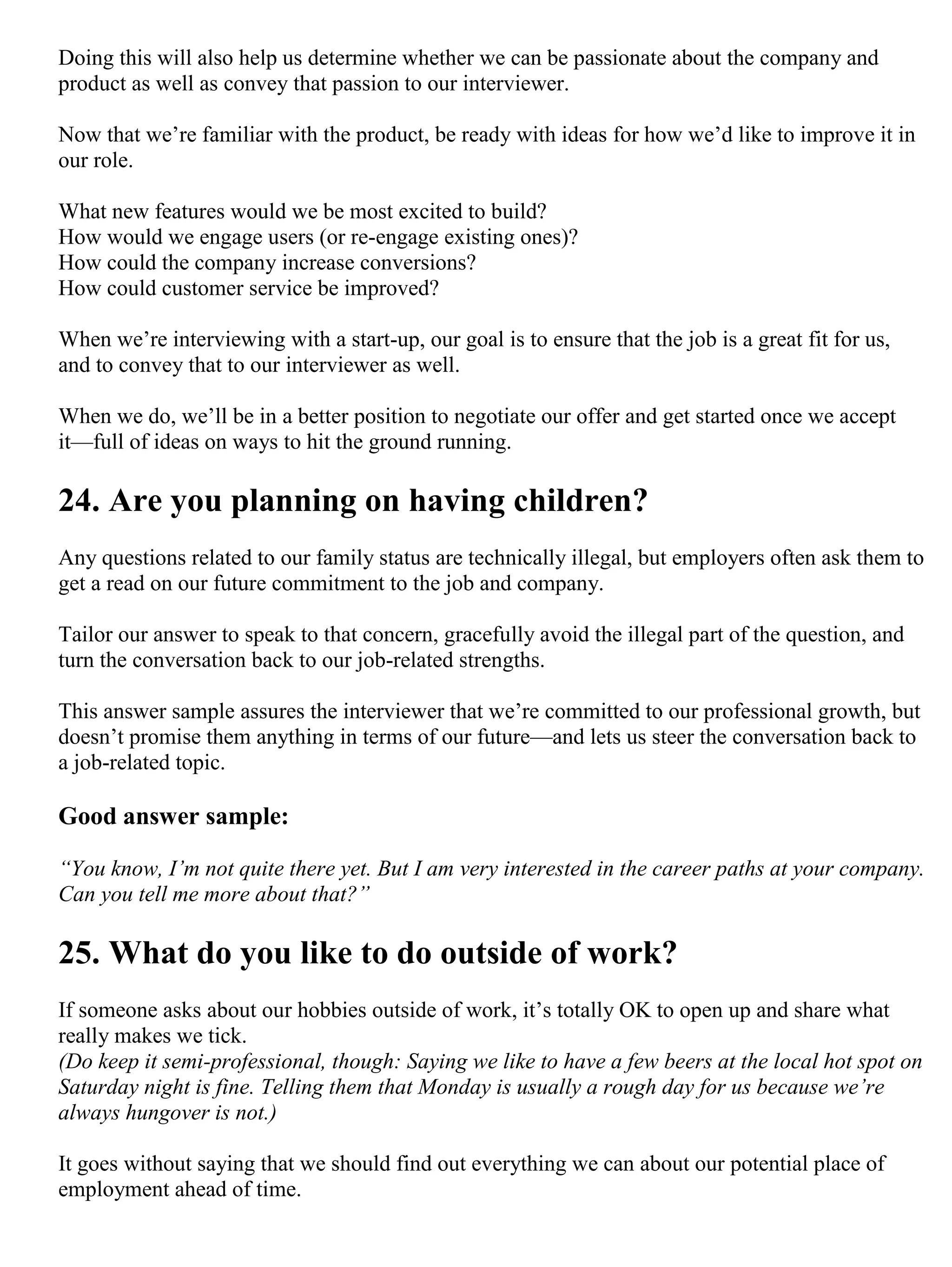 Doing this will also help us determine whether we can be passionate about the company and
product as well as convey that passion to our interviewer.
Now that we’re familiar with the product, be ready with ideas for how we’d like to improve it in
our role.
What new features would we be most excited to build?
How would we engage users (or re-engage existing ones)?
How could the company increase conversions?
How could customer service be improved?
When we’re interviewing with a start-up, our goal is to ensure that the job is a great fit for us,
and to convey that to our interviewer as well.
When we do, we’ll be in a better position to negotiate our offer and get started once we accept
it—full of ideas on ways to hit the ground running.
24. Are you planning on having children?
Any questions related to our family status are technically illegal, but employers often ask them to
get a read on our future commitment to the job and company.
Tailor our answer to speak to that concern, gracefully avoid the illegal part of the question, and
turn the conversation back to our job-related strengths.
This answer sample assures the interviewer that we’re committed to our professional growth, but
doesn’t promise them anything in terms of our future—and lets us steer the conversation back to
a job-related topic.
Good answer sample:
“You know, I’m not quite there yet. But I am very interested in the career paths at your company.
Can you tell me more about that?”
25. What do you like to do outside of work?
If someone asks about our hobbies outside of work, it’s totally OK to open up and share what
really makes we tick.
(Do keep it semi-professional, though: Saying we like to have a few beers at the local hot spot on
Saturday night is fine. Telling them that Monday is usually a rough day for us because we’re
always hungover is not.)
It goes without saying that we should find out everything we can about our potential place of
employment ahead of time.
 