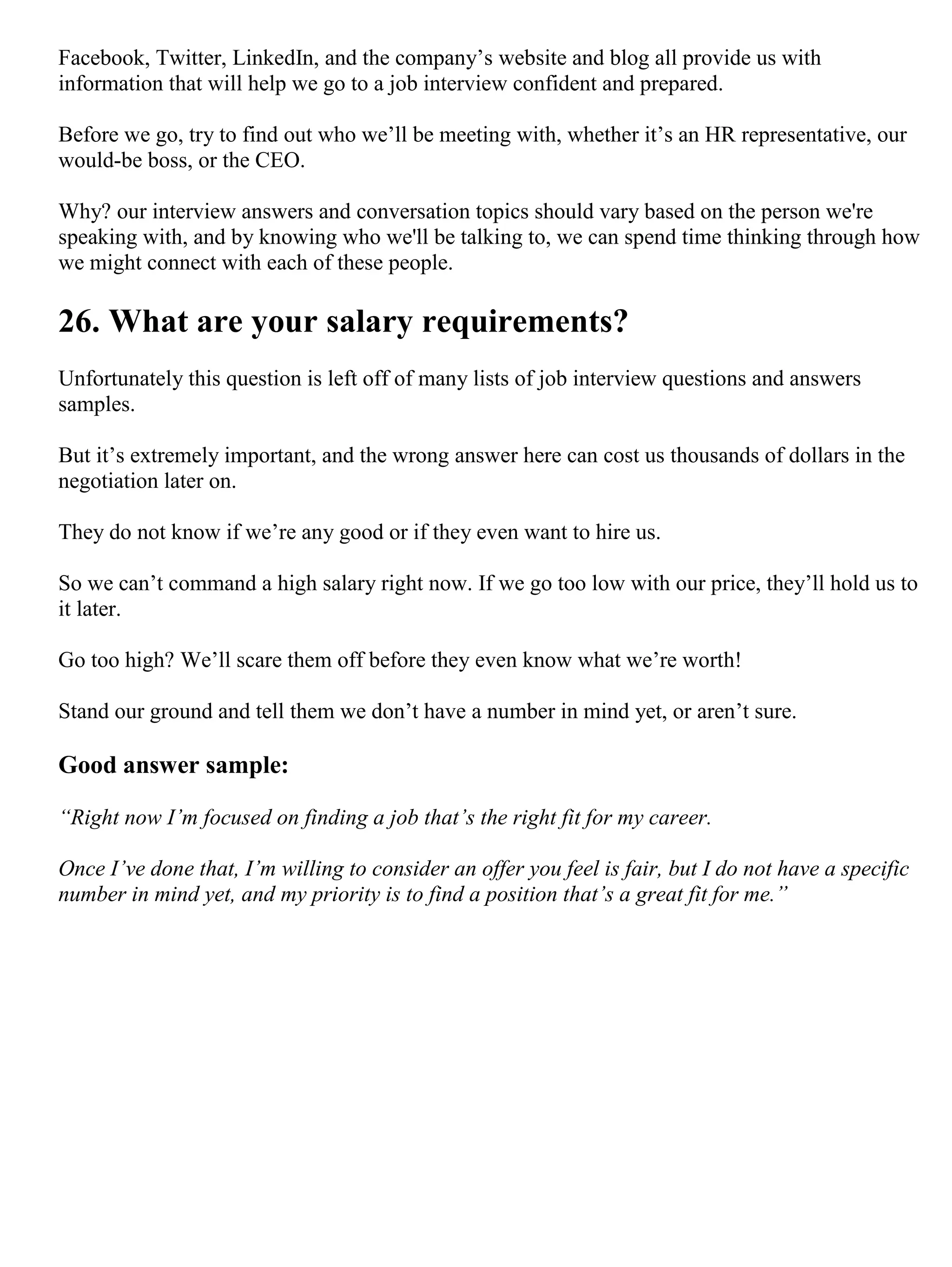 Facebook, Twitter, LinkedIn, and the company’s website and blog all provide us with
information that will help we go to a job interview confident and prepared.
Before we go, try to find out who we’ll be meeting with, whether it’s an HR representative, our
would-be boss, or the CEO.
Why? our interview answers and conversation topics should vary based on the person we're
speaking with, and by knowing who we'll be talking to, we can spend time thinking through how
we might connect with each of these people.
26. What are your salary requirements?
Unfortunately this question is left off of many lists of job interview questions and answers
samples.
But it’s extremely important, and the wrong answer here can cost us thousands of dollars in the
negotiation later on.
They do not know if we’re any good or if they even want to hire us.
So we can’t command a high salary right now. If we go too low with our price, they’ll hold us to
it later.
Go too high? We’ll scare them off before they even know what we’re worth!
Stand our ground and tell them we don’t have a number in mind yet, or aren’t sure.
Good answer sample:
“Right now I’m focused on finding a job that’s the right fit for my career.
Once I’ve done that, I’m willing to consider an offer you feel is fair, but I do not have a specific
number in mind yet, and my priority is to find a position that’s a great fit for me.”
 